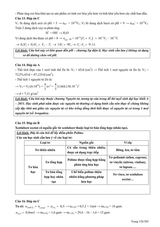 Trang 128/305
- Phản ứng oxi hóa khử tạo ra sản phẩm có tính oxi hóa yếu hơn và tính khử yếu hơn các chất ban đầu.
Câu 13. Đáp án C
V1 lít dung dịch axit có pH = 5 → nH+ = 10-5
V1; V2 lít dung dịch bazo có pH = 9 → nOH
-
= 10-5
V2.
Trộn 2 dung dịch xảy ra phản ứng:
H+
+ OH-
→ H2O
Vì dung dịch thu được có pH = 8 → OH
n  dư =  6 5 5
1 2 2 110 10 – 10V V V V  
 
1 2 2 10,1 0,1 –V V V V   1 2 1 211 9 : 9:11.V V V V   
Lời bình: Câu hỏi này có liên quan đến pH – chương Sự điện li. Học sinh cần lưu ý không sử dụng
sơ đồ đường chéo với pH.
Câu 14. Đáp án A
- Thể tích thực của 1 mol tinh thể Zn là: V1 = 65/d (cm3
) → Thể tích 1 mol nguyên tử Zn là: V2 =
72,5%.65/d = 47,125/d (cm3
).
- Thể tích 1 nguyên tử Zn là:
→ V3 = V2/(6.1023
) = 34
3
r = 7 34
3,14(0,138.10 )
3

→ d = 7,11 g/cm3
Lời bình: Câu hỏi này thuộc chương Nguyên tử, tương tự câu trong đề thi tuyể sinh đại học khối A
– 2011. Học sinh phải nắm được các nguyên tử thường có dạng hình cầu nên thực tế chúng không
xếp đặc khít mà giữa các nguyên tử có khe trống đồng thời biết được số nguyên tử có trong 1 mol
nguyên tử (số Avogadro).
Câu 15. Đáp án B
Xenlulozơ axetat có nguồn gốc từ xenlulozơ thuộc loại tơ bán tổng hợp (nhân tạo).
Lời bình: Đây là câu hỏi dễ lấy điểm phần Polime.
Các em học sinh cần lưu ý về các loại tơ:
Loại tơ Nguồn gốc Ví dụ
Tơ thiên nhiên
Có sẵn trong thiên nhiên,
được sử dụng trực tiếp
Bông, len, tơ tằm
Tơ hóa
học
Tơ tổng hợp
Polime được tổng hợp bằng
phản ứng hóa học
Tơ poliamit (nilon, capron),
tơ vinylic (nitron, vinilon),
tơ lapsan….
Tơ bán tổng
hợp hay nhân
tạo
Chế biến polime thiên
nhiên bằng phương pháp
hóa học
Tơ visco, tơ xenlulozo
axetat…
Câu 16. Đáp án C
Ta có: 3 2
0,5NaHCO COCOOH
n n n   → nO (X) = 0,5.2 = 1mol → mO (X) = 16 gam.
2
0,8H On mol → mH (X) = 1,6 gam → mC (X) = 29,6 – 16 – 1,6 = 12 gam
 