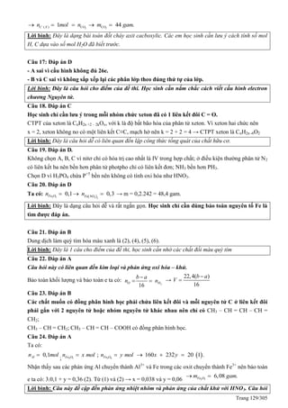 Trang 129/305
2 2( ) 1 44 .C X CO COn mol n m gam    
Lời bình: Đây là dạng bài toán đốt cháy axit cacboxylic. Các em học sinh cần lưu ý cách tính số mol
H, C dựa vào số mol H2O đã biết trước.
Câu 17: Đáp án D
- A sai vì cấu hình không đủ 26e.
- B và C sai vì không sắp xếp lại các phân lớp theo đúng thứ tự của lớp.
Lời bình: Đây là câu hỏi cho điểm của đề thi. Học sinh cần nắm chắc cách viết cấu hình electron
chương Nguyên tử.
Câu 18. Đáp án C
Học sinh chỉ cần lưu ý trong mỗi nhóm chức xeton đã có 1 liên kết đôi C = O.
CTPT của xeton là CnH2n +2 – 2kOx, với k là độ bất bão hòa của phân tử xeton. Vì xeton hai chức nên
x = 2, xeton không no có một liên kết C≡C, mạch hở nên k = 2 + 2 = 4 → CTPT xeton là CnH2n -6O2
Lời bình: Đây là câu hỏi dễ có liên quan đến lập công thức tổng quát của chất hữu cơ.
Câu 19. Đáp án D.
Không chọn A, B, C vì nitơ chỉ có hóa trị cao nhất là IV trong hợp chất; ở điều kiện thường phân tử N2
có liên kết ba nên bền hơn phân tử photpho chỉ có liên kết đơn; NH3 bền hơn PH3.
Chọn D vì H3PO4 chứa P+5
bền nên không có tính oxi hóa như HNO3.
Câu 20. Đáp án D
Ta có:  2 3 3 3
0,1 0,3Fe O Fe NO
n n   → m = 0,2.242 = 48,4 gam.
Lời bình: Đây là dạng câu hỏi dễ và rất ngắn gọn. Học sinh chỉ cần dùng bảo toàn nguyên tố Fe là
tìm được đáp án.
Câu 21. Đáp án B
Dung dịch làm quỳ tím hóa màu xanh là (2), (4), (5), (6).
Lời: Lời bình: Đây là 1 câu cho điểm của đề thi, học sinh cần nhớ các chất đổi màu quỳ tím
Câu 22. Đáp án A
Câu hỏi này có liên quan đến kim loại và phản ứng oxi hóa – khử.
Bảo toàn khối lượng và bảo toàn e ta có:
2
16
O H
b a
n n

  →
22,4( )
16
b a
V


Câu 23. Đáp án B
Các chất muốn có đồng phân hình học phải chứa liên kết đôi và mỗi nguyên tử C ở liên kết đôi
phải gắn với 2 nguyên tử hoặc nhóm nguyên tử khác nhau nên chỉ có CH3 – CH = CH – CH =
CH2;
CH3 – CH = CH2; CH3 – CH = CH – COOH có đồng phân hình học.
Câu 24. Đáp án A
Ta có:
0,1Aln mol
; 2 3Fe On x mol 3 4
; Fe On y mol  160 232 20 1 .x y  
Nhận thấy sau các phản ứng Al chuyển thành Al3+
và Fe trong các oxit chuyển thành Fe3+
nên bảo toàn
e ta có: 3.0,1 + y = 0,36 (2). Từ (1) và (2) → x = 0,038 và y = 0,06 2 3
6,08 .Fe Om gam 
Lời bình: Câu này đề cập đến phản ứng nhiệt nhôm và phản ứng của chất khử với HNO3. Câu hỏi
 