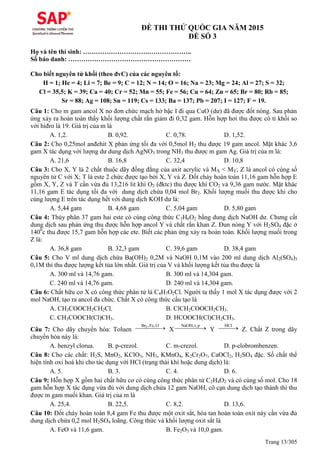 Trang 13/305
ĐỀ THI THỬ QUỐC GIA NĂM 2015
ĐỀ SỐ 3
Họ và tên thí sinh: ………………………….………………..
Số báo danh: …………………………………………………
Cho biết nguyên tử khối (theo đvC) của các nguyên tố:
H = 1; He = 4; Li = 7; Be = 9; C = 12; N = 14; O = 16; Na = 23; Mg = 24; Al = 27; S = 32;
Cl = 35,5; K = 39; Ca = 40; Cr = 52; Mn = 55; Fe = 56; Cu = 64; Zn = 65; Br = 80; Rb = 85;
Sr = 88; Ag = 108; Sn = 119; Cs = 133; Ba = 137; Pb = 207; I = 127; F = 19.
Câu 1: Cho m gam ancol X no đơn chức mạch hở bậc I đi qua CuO (dư) đã được đốt nóng. Sau phản
ứng xảy ra hoàn toàn thấy khối lượng chất rắn giảm đi 0,32 gam. Hỗn hợp hơi thu được có tỉ khối so
với hiđro là 19. Giá trị của m là
A. 1,2. B. 0,92. C. 0,78. D. 1,52.
Câu 2: Cho 0,25mol anđehit X phản ứng tối đa với 0,5mol H2 thu được 19 gam ancol. Mặt khác 3,6
gam X tác dụng với lượng dư dung dịch AgNO3 trong NH3 thu được m gam Ag. Giá trị của m là:
A. 21,6 B. 16,8 C. 32,4 D. 10,8
Câu 3: Cho X, Y là 2 chất thuộc dãy đồng đẳng của axit acrylic và MX < MY; Z là ancol có cùng số
nguyên tử C với X; T là este 2 chức được tạo bởi X, Y và Z. Đốt cháy hoàn toàn 11,16 gam hỗn hợp E
gồm X, Y, Z và T cần vừa đủ 13,216 lit khí O2 (đktc) thu được khí CO2 và 9,36 gam nước. Mặt khác
11,16 gam E tác dụng tối đa với dung dịch chứa 0,04 mol Br2. Khối lượng muối thu được khi cho
cùng lượng E trên tác dụng hết với dung dịch KOH dư là:
A. 5,44 gam B. 4,68 gam C. 5,04 gam D. 5,80 gam
Câu 4: Thủy phân 37 gam hai este có cùng công thức C3H6O2 bằng dung dịch NaOH dư. Chưng cất
dung dịch sau phản ứng thu được hỗn hợp ancol Y và chất rắn khan Z. Đun nóng Y với H2SO4 đặc ở
1400
c thu được 15,7 gam hỗn hợp các ete. Biết các phản ứng xảy ra hoàn toàn. Khối lượng muối trong
Z là:
A. 36,8 gam B. 32,3 gam C. 39,6 gam D. 38,4 gam
Câu 5: Cho V ml dung dịch chứa Ba(OH)2 0,2M và NaOH 0,1M vào 200 ml dung dịch Al2(SO4)3
0,1M thì thu được lượng kết tủa lớn nhất. Giá trị của V và khối lượng kết tủa thu được là
A. 300 ml và 14,76 gam. B. 300 ml và 14,304 gam.
C. 240 ml và 14,76 gam. D. 240 ml và 14,304 gam.
Câu 6: Chất hữu cơ X có công thức phân tử là C4H7O2Cl. Người ta thấy 1 mol X tác dụng được với 2
mol NaOH, tạo ra ancol đa chức. Chất X có công thức cấu tạo là
A. CH3COOCH2CH2Cl. B. ClCH2COOCH2CH3.
C. CH3COOCH(Cl)CH3. D. HCOOCH(Cl)CH2CH3.
Câu 7: Cho dãy chuyển hóa: Toluen
2Br ,Fe,1:1
 X
NaOH,t,p
 Y
HCl
 Z. Chất Z trong dãy
chuyển hóa này là:
A. benzyl clorua. B. p-crezol. C. m-crezol. D. p-clobrombenzen.
Câu 8: Cho các chất: H2S, MnO2, KClO3, NH3, KMnO4, K2Cr2O7, CaOCl2, H2SO4 đặc. Số chất thể
hiện tính oxi hoá khi cho tác dụng với HCl (trạng thái khí hoặc dung dịch) là:
A. 5. B. 3. C. 4. D. 6.
Câu 9: Hỗn hợp X gồm hai chất hữu cơ có cùng công thức phân tử C2H4O2 và có cùng số mol. Cho 18
gam hỗn hợp X tác dụng vừa đủ với dung dịch chứa 12 gam NaOH, cô cạn dung dịch tạo thành thì thu
được m gam muối khan. Giá trị của m là
A. 25,4. B. 22,5. C. 8,2. D. 13,6.
Câu 10: Đốt cháy hoàn toàn 8,4 gam Fe thu được một oxit sắt, hòa tan hoàn toàn oxit này cần vừa đủ
dung dịch chứa 0,2 mol H2SO4 loãng. Công thức và khối lượng oxit sắt là
A. FeO và 11,6 gam. B. Fe2O3 và 10,0 gam.
 