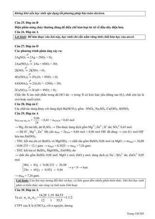 Trang 130/305
không khó nếu học sinh vận dụng tốt phương pháp bảo toàn electron.
Câu 25. Đáp án B
Điện phân nóng chảy thường dùng để điều chế kim loại từ Al về đầu dãy điện hóa.
Câu 26. Đáp án A
Lời bình: Để làm được câu hỏi này, học sinh chỉ cần nắm vững tính chất hóa học của ancol.
Câu 27. Đáp án D
Các phương trình phản ứng xảy ra:
2AgNO3 2Ag + 2NO2 + O2
2Au(NO3)3 2Au + 6NO2 + 3O2
2KNO3 2KNO2 + O2
4Fe(NO3)2 2Fe2O3 + 8NO2 + O2
4Al(NO3)3 2Al2O3 + 12NO2 + 3O2
2CuNO3)2 2CuO + 4NO2 + O2
Chất rắn X tan một phần trong dd HCl dư → trong X có kim loại yếu (đứng sau H2), chất còn lại là
oxit hoặc muối nitrit.
Câu 28. Đáp án C
Các chất tác dụng được với dung dịch Ba(HCO3)2 gồm: HNO3, Na2SO4, Ca(OH)2, KHSO4.
Câu 29. Đáp án A
nhỗn hợp Mg, Zn <
9,86
24
≈ 0,41 < nH2SO4 = 0,43 mol
→ Mg, Zn tan hết, dư H2SO4 → Thu được dung dịch gồm Mg2+
; Zn2+
; H+
dư; SO4
2-
0,43 mol.
→ Để H+
, Mg2+
, Zn2+
hết cần nOH- = 2nSO4 = 0,86 mol < 0,96 mol OH-
đã dùng → còn 0,1 mol OH-
hòa tan Zn(OH)2
- TH1: kết tủa chỉ có BaSO4 và Mg(OH)2 → chất rắn gồm BaSO4 0,06 mol và MgO → mMgO = 26,08
– 0,06.233 = 12,1 gam → nMgO = 0,3025 → mMg = 7,26 gam.
- TH2: kết tủa có BaSO4, Mg(OH)2, Zn(OH)2 dư
→ chất rắn gồm BaSO4 0,06 mol, MgO x mol, ZnO y mol; dung dịch có Na+
, SO4
2-
dư, ZnO2
2-
0,05
mol.
 
40x 81y 0,06.233 26,08
24x 65 y 0,05 9,86
  

  
→ y < 0 → loại
→ mMg = 7,26 gam.
Lời bình: Câu hỏi này tương đối khó và hay, có liên quan đến nhiều phần kiến thức. Đòi hỏi học sinh
phải có kiến thức sâu rộng và tính toán linh hoạt.
Câu 30. Đáp án A
Ta có: C H Cl
14,28 1,19 84,53
n :n :n = : : =1:1:2
12 1 35,5
CTPT của X là (CHCl2)n với n nguyên, dương
 
