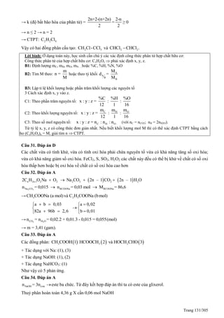 Trang 131/305
→ k (độ bất bão hòa của phân tử) =
2n+2-(n+2n) 2-n
=
2 2
≥ 0
→ n ≤ 2 → n = 2
→ CTPT: 2 2 4C H Cl
Vậy có hai đồng phân cấu tạo: 2 3CH Cl-CCl và 2 2CHCl CHCl .
Lời bình: Ở dạng toán này, học sinh cần chú ý các xác định công thức phân tử hợp chất hữu cơ:
Công thức phân tử của hợp chất hữu cơ: CxHyOz  phải xác định x, y, z.
B1: Định lượng mC, mH, mO, mN….hoặc %C, %H, %N, %O
- B2: Tìm M theo:
m
n =
M
hoặc theo tỷ khối A
A
B
B
M
d =
M
B3: Lập tỉ lệ khối lượng hoặc phần trăm khối lượng các nguyên tố
3 Cách xác định x, y vào z.
C1: Theo phần trăm nguyên tố:
%C %H %O
x : y : z = : :
12 1 16
C2: Theo khối lượng nguyên tố: C OHm mm
x : y : z = : :
12 1 16
C3: Theo số mol nguyên tố: C H Ox : y : z = n : n : n (với nC = nCO2; nH = 2nH2O).
Từ tỷ lệ x, y, z có công thức đơn giản nhất. Nếu biết khối lượng mol M thì có thể xác định CTPT bằng cách
cho (CxHyOz)n = M, giải tìm n  CTPT.
Câu 31. Đáp án D
Các chất vừa có tính khử, vừa có tính oxi hóa phải chứa nguyên tố vừa có khả năng tăng số oxi hóa;
vừa có khả năng giảm số oxi hóa. FeCl2, S, SO2, H2O2 các chất này đều có thể bị khử về chất có số oxi
hóa thấp hơn hoặc bị oxi hóa về chất có số oxi hóa cao hơn
Câu 32. Đáp án A
   n 2n-1 2 2 2 3 2 22C H O Na O Na CO 2n – 1 CO 2n – 1 H O   
2 3Na CO RCOONa RCOONan = 0,015 n = 0,03 mol M = 86,6 
→ 3 2 5CH COONa (a mol)và C H COONa (bmol)
a b 0,03 a 0,02
82a 96b 2,6 b 0,01
   
 
   
→ 2 2CO H On = n = 0,02.2 + 0,01.3 - 0,015 = 0,055(mol)
→ m = 3,41 (gam).
Câu 33. Đáp án A
Các đồng phân:      3 3 2CH COOH 1 HCOOCH 2 và HOCH CHO 3
+ Tác dụng với Na: (1), (3)
+ Tác dụng NaOH: (1), (2)
+ Tác dụng NaHCO3: (1)
Như vậy có 5 phản ứng.
Câu 34. Đáp án A
NaOH esten = 3n este ba chức. Từ đây kết hợp đáp án thì ta có este của glixerol.
Thuỷ phân hoàn toàn 4,36 g X cần 0,06 mol NaOH
 