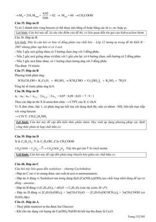 Trang 132/305
X muoi axit 3
4,92
M = 218,M = = 82 M = 60 CH COOH
0,06
  
Câu 35. Đáp án D
Vị trí 2 nhánh trên vòng benzen có thể được nêu bằng số hoặc bằng các từ o-; m- hoặc p-.
Lời bình: Câu hỏi này dễ, là câu cho điểm của đề thi, có liên quan đến tên gọi của hidrocacbon thơm.
Câu 36. Đáp án B
Lời bình: Đây là câu hỏi cơ bản về đồng phân của chất béo – Lớp 12 tương tự trong đề thi khối B –
2007 nhưng phức tạp hơn vì có 3 axit.
- Nếu 3 gốc axit giống nhau có 3 hướng chọn ứng với 3 đồng phân.
- Nếu 2 gốc axit giống nhau và khác với 1 gốc còn lại: có 6 hướng chọn, mỗi hướng có 2 đồng phân.
- Nếu 3 gốc axit khác nhau: có 1 hướng chọn tương ứng với 3 đồng phân.
Thu được 18 trieste.
Câu 37. Đáp án B
Phương trình phản ứng:
 3 2 2 2 7 2 4 3 2 4 2 4 23
3CH CH OH K Cr O 4H SO 3CH CHO Cr SO K SO 7H O     
Tổng hệ số trước phản ứng là 8.
Câu 38. Đáp án B
nC : nH : nN = 2COn : 2 2H On : 2 2Nn = 0,07 : 0,09 : 0,01 = 7 : 9 : 1
Theo các đáp án thì X là amin đơn chức → CTPT của X: C7H9N
Vì X đơn chức, bậc 1, có phản ứng tạo kết tủa với dung dịch Br2 nên có nhóm –NH2 liên kết trực tiếp
với vòng benzen
→ CTCT: 3 6 4 2CH C H NH
Lời bình: Câu hỏi này đề cập đến kiến thức phần Amin. Học sinh áp dụng phương pháp xác định
công thức phân tử hợp chất hữu cơ.
Câu 39. Đáp án D
X là 6 12 6C H O ; Y là 2 5C H OH; Z là 3CH COOH
xt
CH COOH + C H CH COOC H
3 2 2 3 2 3
 . Vậy tên gọi của T là vinyl axetat.
Lời bình: Câu hỏi này đề cập đến phản ứng chuyển hóa giữa các chất hữu cơ.
Câu 40. Đáp án C
Câu hỏi này liên quan đến xenlulozơ – chương Cacbohidrat.
- Đáp án C sai vì tơ enang được sản xuất từ axit ω-aminoenantoic.
- Đáp án A đúng vì Xenlulozơ tan trong dung dịch [Cu(NH3)4](OH)2 tạo chất lỏng nhớt dùng để tạo tơ
đồng - amoniac.
- Đáp án B đúng vì (C6H10O5)n + nH2O → C6H12O6 (xúc tác ezim, H+,t*)
- Đáp án D đúng vì [C6H7O2(OH)3]n + 3n(CH3CO)2O [C6H7O2(OCOCH3)3]n + 3nCH3COOH (có
H2SO4 đặc)
Câu 41. Đáp án A
- Thuỷ phân mantozơ ta thu được hai Glucozơ.
- Khi cho tác dụng với lượng dư Cu(OH)2/NaOH thì kết tủa thu được là Cu2O.
 