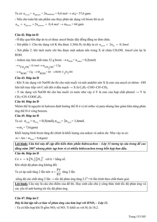 Trang 133/305
Ta có 2Cu On = glucozon = 2nmantozơ = 0,4 mol → m↓= 57,6 gam.
- Nếu cho toàn bộ sản phẩm sau thuỷ phân tác dụng với brom thì ta có
2
2 0,4Br glucozo mantozon n n mol   → mbrom = 64 gam
Câu 42. Đáp án D
- Ở đây qua bốn đáp án ta có được ancol thuộc dãy đồng đẳng no đơn chức.
- Xét phần 1: Cho tác dụng với K thu được 3,36lit H2 từ đây ta có 2
2 0,3 .ancol Hn n mol 
- Xét phần 2: khi tách nước chỉ thu được một anken nên trong X sẽ chứa CH3OH. Ancol còn lại là
ROH.
- Anken này làm mất màu 32 g brom ROH ankenn = n = 0,2(mol)
n = 0,1mol m = 3,2g
CH OH CH OH
3 3
m = 12g M = 60 ROH: C H OH
ROH ROH 3 7
 
  
Câu 43. Đáp án D
- Khi X tác dụng với NaOH dư thì cho một muối và một andehit nên X là este của ancol có nhóm –OH
liên kết trực tiếp với C nối đôi ở đầu mạch → X là C6H5–COO–CH=CH2.
- Y tác dụng với NaOH thì cho hai muối và nước như vậy ở Y là este của hợp chất phenol → Y là
CH2=CH–COOC6H5.
Câu 44. Đáp án D
Nhóm thế là nguyên tử halozen định hướng thế H ở vị trí ortho và para nhưng làm giảm khả năng phản
ứng thế H ở vòng benzen.
Câu 45. Đáp án D
Ta có: 2 2C(Z) CO H(Z) H O
n = n = 0,5(mol),n = 2n = 1,6mol.
Zm = 7,6(gam)
Khối lượng bình brom tăng đó chính là khối lượng của anken và ankin dư. Như vậy ta có:
ankan
m = Δm + m = 8,4(gam)
Lời bình: Câu hỏi này đề cập đến kiến thức phần hidrocacbon – Lớp 11 tương tự câu trong đề cao
đẳng năm 2007 nhưng phức tạp hơn vì có nhiều hidrocacbon trong hỗn hợp ban đầu.
Câu 46. Đáp án D
Có    
3
2 2v k. N . H với k = hằng số.
Khi nhiệt độ phản ứng không đổi
Ta có áp suất tăng 2 lần nên
PV
n
RT
 tăng 2 lần
nồng độ các chất tăng 2 lần → tốc độ phản ứng tăng 2.23
=16 lần (tính theo chất tham gia)
Lời bình: Câu này là câu cho điểm của đề thi. Học sinh cần chú ý công thức tính tốc độ phản ứng và
các yếu tố ảnh hưởng tới tốc độ phản ứng.
Câu 47. Đáp án C
Đây là bài tập rất cơ bản về phản ứng của kim loại với HNO3 – Lớp 11.
- Ta có hỗn hợp khí D gồm NO2 và NO. Tỉ khối so với H2 là 18,2.
 
