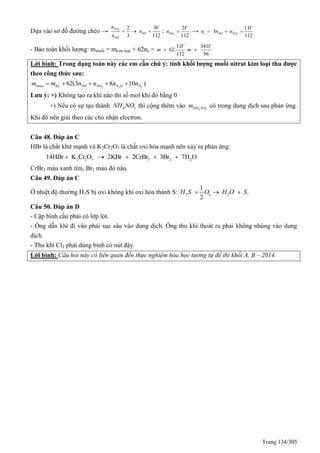 Trang 134/305
Dựa vào sơ đồ đường chéo → 2
2 3
3 112
NO
NO
NO
n V
n
n
   ; 2
2
112
NO
V
n  → 2
11
3
112
e NO NO
V
n n n  
- Bảo toàn khối lượng: mmuối = mkim loại + 62ne =
11 341
62.
112 56
V V
m m 
Lời bình: Trong dạng toán này các em cần chú ý: tính khối lượng muối nitrat kim loại thu được
theo công thức sau:
2 2 2
62(3 8 10 )muoi KL NO NO N O Nm m n n n n    
Lưu ý: +) Không tạo ra khí nào thì số mol khí đó bằng 0
+) Nếu có sự tạo thành 4 3NH NO thì cộng thêm vào 4 3NH NOm có trong dung dịch sau phản ứng.
Khi đó nên giải theo các cho nhận electron.
Câu 48. Đáp án C
HBr là chất khử mạnh và K2Cr2O7 là chất oxi hóa mạnh nên xảy ra phản ứng:
2 2 7 3 2 214HBr K Cr O 2KBr 2CrBr 3Br 7H O    
CrBr3 màu xanh tím, Br2 màu đỏ nâu.
Câu 49. Đáp án C
Ở nhiệt độ thường H2S bị oxi không khí oxi hóa thành S: 2 2 2
1
.
2
H S O H O S  
Câu 50. Đáp án D
- Cặp bình cầu phải có lớp lót.
- Ống dẫn khí đi vào phải sục sâu vào dung dịch. Ống thu khí thoát ra phải không nhúng vào dung
dịch.
- Thu khí Cl2 phải dùng bình có nút đậy.
Lời bình: Câu hỏi này có liên quan đến thực nghiệm hóa học tương tự đề thi khối A, B – 2014.
 