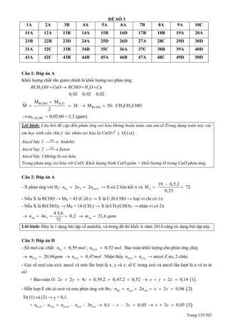 Trang 135/305
ĐỀ SỐ 3
1A 2A 3B 4A 5A 6A 7B 8A 9A 10C
11A 12A 13B 14A 15B 16D 17B 18B 19A 20A
21B 22B 23D 24A 25D 26D 27A 28C 29D 30D
31A 32C 33B 34D 35C 36A 37C 38B 39A 40D
41A 42C 43B 44B 45A 46B 47A 48C 49D 50D
Câu 1: Đáp án A
Khối lượng chất rắn giảm chính là khối lượng oxi phản ứng:
2 2
0,02 0,02 0,02
RCH OH CuO RCHO H O Cu   
2RCHO H O
RCHO 3 2
M M
M 38 M 58: CH CH CHO
2

   
3 7C H OHm 0,02.60 1,2 (gam).  
Lời bình: Câu hỏi đề cập đến phản ứng oxi hóa không hoàn toàn của ancol.Trong dạng toán này các
em học sinh cần chú ý: tác nhân oxi hóa là CuO( 0
t ), 2 ( )O xt .
Ancol bậc 1 [O]
 Andehit
Ancol bậc 2 [O]
Xeton
Ancol bậc 3 không bị oxi hóa.
Trong phản ứng oxi hóa với CuO: Khối lượng bình CuO giảm = khối lượng O trong CuO phản ứng.
Câu 2: Đáp án A
- X phản ứng với H2: 2
2 2H X ancoln n n  → X có 2 liên kết  và
19 – 0,5.2
72.
0,25
XM  
- Nếu X là RCHO → MR = 43 (C3H7) → X là C3H7CHO → loại vì chỉ có 1.
- Nếu X là R(CHO)2 → MR = 14 (CH2) → X là CH2(CHO)2 → nhận vì có 2
4.3,6
4 0,2 21,6 .
72
Ag X Agn n m gam     
Lời bình: Đây là 1 dạng bài tập về andehit, và trong đề thi khối A năm 2014 cũng có dạng bài tập này.
Câu 3: Đáp án D
- Số mol các chất: 2
0,59On mol ; 2
0,52H On mol . Bảo toàn khối lượng cho phản ứng cháy
2 2
20,68 0,47CO COm gam n mol    . Nhận thấy 2 2H O COn n → ancol Z no, 2 chức.
- Gọi số mol của axit, ancol và este lần lượt là x, y và z; số C trong axit và ancol lần lượt là n và m ta
có:
+ Bảo toàn O:  2 2 4 0,59.2 0,47.2 0,52 2 0,14 1 .x y z x y z        
- Hỗn hợp E chỉ có axit và este phản ứng với Br2:  2
2 2 0,04 2Br axit esten n n x z    
Từ (1) và (2) → y = 0,1.
+ 2 2
– – – 3 0,1 – – 3 0,05H O CO ancol axit esten n n n n x z    3 0,05 3x z  
 