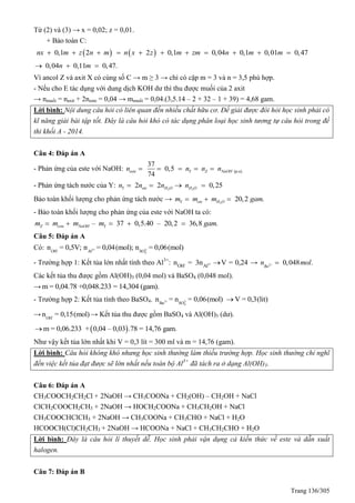 Trang 136/305
Từ (2) và (3) → x = 0,02; z = 0,01.
+ Bảo toàn C:
   0,1 2 2 0,1 0,04 0,1 0,01 0,47nx m z n m n x z m zm n m m          
0,04 0,11 0,47.n m  
Vì ancol Z và axit X có cùng số C → m ≥ 3 → chỉ có cặp m = 3 và n = 3,5 phù hợp.
- Nếu cho E tác dụng với dung dịch KOH dư thì thu được muối của 2 axit
→ nmuối = naxit + 2neste = 0,04 → mmuối = 0,04.(3,5.14 – 2 + 32 – 1 + 39) = 4,68 gam.
Lời bình: Nội dung câu hỏi có liên quan đến nhiều chất hữu cơ. Để giải được đòi hỏi học sinh phải có
kĩ năng giải bài tập tốt. Đây là câu hỏi khó có tác dụng phân loại học sinh tương tự câu hỏi trong đề
thi khối A - 2014.
Câu 4: Đáp án A
- Phản ứng của este với NaOH: (p.u).
37
0,5
74
este Y Z NaOHn n n n    
- Phản ứng tách nước của Y: 2 2
2 2 0,25Y ete H O H On n n n   
Bảo toàn khối lượng cho phản ứng tách nước → 2
20,2 .Y ete H Om m m gam  
- Bảo toàn khối lượng cho phản ứng của este với NaOH ta có:
– 37 0,5.40 – 20,2 36,8 .Z este NaOH Ym m m m gam    
Câu 5: Đáp án A
Có: - 3+ 2-
4OH Al SO
n = 0,5V; n = 0,04(mol); n = 0,06(mol)
- Trường hợp 1: Kết tủa lớn nhất tính theo Al3+
: - 3+
OH Al
n = 3n V = 0,24 → 2 0,048 .Ba
n mol 
Các kết tủa thu được gồm Al(OH)3 (0,04 mol) và BaSO4 (0,048 mol).
→ m = 0,04.78 +0,048.233 = 14,304 (gam).
- Trường hợp 2: Kết tủa tính theo BaSO4. 2+ 2-
4Ba SO
n = n = 0,06(mol) V = 0,3(lit)
→ -
OH
n = 0,15(mol) → Kết tủa thu được gồm BaSO4 và Al(OH)3 (dư).
 m = 0,06.233 + 0,04 – 0,03 .78 = 14,76 gam.
Như vậy kết tủa lớn nhất khi V = 0,3 lít = 300 ml và m = 14,76 (gam).
Lời bình: Câu hỏi không khó nhưng học sinh thường làm thiếu trường hợp. Học sinh thường chỉ nghĩ
đến việc kết tủa đạt được sẽ lớn nhất nếu toàn bộ Al3+
đã tách ra ở dạng Al(OH)3.
Câu 6: Đáp án A
CH3COOCH2CH2Cl + 2NaOH → CH3COONa + CH2(OH) – CH2OH + NaCl
ClCH2COOCH2CH3 + 2NaOH → HOCH2COONa + CH3CH2OH + NaCl
CH3COOCHClCH3 + 2NaOH → CH3COONa + CH3CHO + NaCl + H2O
HCOOCH(Cl)CH2CH3 + 2NaOH → HCOONa + NaCl + CH3CH2CHO + H2O
Lời bình: Đây là câu hỏi lí thuyết dễ. Học sinh phải vận dụng cả kiến thức về este và dẫn xuất
halogen.
Câu 7: Đáp án B
 