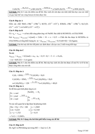 Trang 137/305
C6H5CH3
 
1:1,Fe,Br2
p-BrC6H4CH3
 
p,t,NaOH
p-NaOC6H4CH3
 
HCl
p-HOC6H4CH3
Lời bình: Đây là 1 câu cho điểm của đề thi. Học sinh chỉ cần dựa vào tính chất hóa học của các chất
và quy luật thế vào vòng benzen là làm được bài.
Câu 8: Đáp án A
Gồm các chất MnO2 ( +4 +2
Mn Mn ); KClO3 ( +5 -1
Cl Cl ); KMnO4 ( +7 +2
Mn Mn ); K2Cr2O7
( +6 +3
Cr Cr ) và CaOCl2 ( +1 0
2Cl Cl ).
Câu 9: Đáp án B
Có: hh NaOHn n → cả hai chất cùng phản ứng với NaOH. Hai chất là HCOOCH3 và CH3COOH.
Gọi  3 3HCOOCH CH COOHn = n = x mol → 2.60x = 18 → x = 0,15 → Chắt rắn thu được là HCOONa và
CH3COONa có tổng khối lượng là: 3HCOONa CH COONam = m + m = 0,15.(68+82) = 22,5(gam).
Lời bình: Câu hỏi này đòi hỏi HS phải xác định được cấu tạo của 2 chất trong hỗn hợp.
Câu 10: Đáp án C
Ta có:
2 4O(oxit) H SOn = n = 0,2(mol)→ nFe : nO = 0,15 : 0,2 = 3 : 4 → Fe3O4
→ m = 0,05.232 = 11,6 (gam)
Lời bình: Đây là 1 câu cho điểm của đề thi. Bài này học sinh chỉ cần tìm được số mol Fe và O là tìm
được công thức của oxit sắt.
Câu 11: Đáp án A
C6H6 + HNO3
2 4H SO
C6H5NO2 + H2O
C6H5NO2 + HNO3
2 4H SO
m-C6H4(NO2)2 + H2O
m-C6H4(NO2)2 + 12H
Fe HCl
m-C6H4(NH2)2 + 4H2O
Câu 12: Đáp án A
Sơ đồ hóa quá trình phản ứng ta có:
2 2
NaOH
HCl
2
NaAlO H
Fe : x mol
Cr : ymol
Fe
HAl : z mol
Cr




 
Từ các mối quan hệ ta lập được hệ phương trình:
56x + 52y + 27z = 100 x = 1,5885
1,5z = 0,225 y = 0,1345
x + y = 1,723 z = 0,15
 
 
 
 
 
→ % Cr = 13,988%.
Lời bình: Đây là 1 dạng câu hỏi khá phổ biến trong các đề thi
Câu 13: Đáp án B
Do AgCl và PbS không tan trong HCl → loại A, C, D.
 