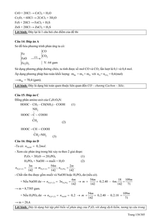 Trang 138/305
CrO + 2HCl → CrCl2 + H2O
Cr2O3 + 6HCl → 2CrCl3 + 3H2O
FeS + 2HCl → FeCl2 + H2S
ZnS + 2HCl → ZnCl2 + H2S
Lời bình: Đây lại là 1 câu hỏi cho điểm của đề thi
Câu 14: Đáp án A
Sơ đồ hóa phương trình phản ứng ta có:
2CO
2 3
CO
Fe
CO
FeO
Y: 64 gamFe O

Sử dụng phương pháp đường chéo, ta tính được số mol CO và CO2 lần lượt là 0,1 và 0,4 mol.
Áp dụng phương pháp bảo toàn khối lượng: hh Y Om = m + m với 2O COn = n = 0,4(mol)
→ hhm = 70,4 (gam).
Lời bình: Đây là dạng bài toán quen thuộc liên quan đến CO – chương Cacbon – Silic.
Câu 15: Đáp án C
Đồng phân amino axit của C4H7O4N:
HOOC – CH2 – CH(NH2) – COOH (1)
2
|
|
3
NH
HOOC C COOH
CH
 
(2)
|
2 2
HOOC CH COOH
CH NH
 

(3)
Câu 16: Đáp án D
-Ta có: 0,2 .NaOHn mol
- Xem các phản ứng trong bài xảy ra theo 2 giai đoạn:
P2O5 + 3H2O → 2H3PO4 (1)
H3PO4 + NaOH → muối + H2O (2)
2 2 3 41 1( ) ( )
3 54 2
; .
142 142 142
H O H O H PO
m m m
n m n   
- Chất rắn thu được gồm muối và NaOH hoặc H3PO4 dư (nếu có).
+ Nếu NaOH dư → 2 3 4( )2
6
3
142
H O H PO
m
n n 
54 18 109
0,2.40 – 6 .
142 142 71
m m
m m   
→ m = 8,7385 gam.
+ Nếu H3PO4 dư 2 ( )2
54 109
0,2 0,2.40 – 0,2.18
142 71
H O NaOH
m m
n n m      
→ m = 28,4.
Lời bình: Đây là dạng bài tập phổ biến về phản ứng của P2O5 với dung dịch kiềm, tương tự câu trong
 