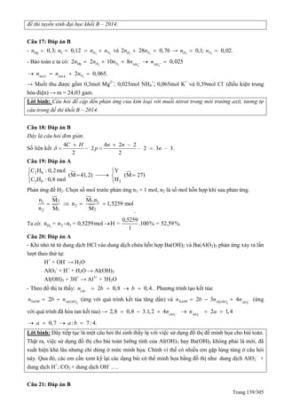 Trang 139/305
đề thi tuyển sinh đại học khối B – 2014.
Câu 17: Đáp án B
- 2 2
0,3; 0,12Mg Y H Nn n n n    và 2 2
2 28 0,76H Nn n  → 2 2
0,1; 0,02.H Nn n 
- Bảo toàn e ta có: 2 2 4 4
2 2 10 8 0,025Mg H N NH NH
n n n n n     
23 4
2 0,065.NNO NH
n n n    
→ Muối thu được gồm 0,3mol Mg2+
; 0,025mol NH4
+
; 0,065mol K+
và 0,39mol Cl-
(điều kiện trung
hòa điện) → m = 24,03 gam.
Lời bình: Câu hỏi đề cập đến phản ứng của kim loại với muối nitrat trong môi trường axit, tương tự
câu trong đề thi khối B – 2014.
Câu 18: Đáp án B
Đây là câu hỏi đơn giản.
Số liên kết
4 4 2 2
2 – 2 3 – 3.
2 2
C H n n
p n
  
   
Câu 19: Đáp án A
2 6
23 8
C H : 0,2mol Y
(M 41,2) (M 27)
HC H : 0,8 mol
 
   

Phản ứng đề H2. Chọn số mol trước phản ứng n1 = 1 mol, n2 là số mol hỗn hợp khí sau phản ứng.
121 1
2
1 22
n M .nM
n 1,5259 mol
n M M
   
.
Ta có: 2H 2 1
0,5259
n = n -n = 0,5259mol H = .100% = 52,59%.
1

Câu 20: Đáp án A
- Khi nhỏ từ từ dung dịch HCl vào dung dịch chứa hỗn hợp Ba(OH)2 và Ba(AlO2)2 phản ứng xảy ra lần
lượt theo thứ tự:
H+
+ OH-
→ H2O
AlO2
-
+ H+
+ H2O → Al(OH)3
Al(OH)3 + 3H+
→ Al3+
+ 3H2O
- Theo đồ thị ta thấy: 2 0,8 0,4.OH
n b b     . Phương trình tạo kết tủa:
 3
2NaOH Al OH
n b n  (ứng với quá trình kết tủa tăng dần) và  3 2
2 3 4NaOH Al OH AlO
n b n n    (ứng
với quá trình đã hòa tan kết tủa) →
2 2
2,8 0,8 3.1,2 4 2 1,4AlO AlO
n n a      
0,7 : 7:4.a a b   
Lời bình: Đây tiếp tục là một câu hỏi thí sinh thấy lạ với việc sử dụng đồ thị để minh họa cho bài toán.
Thật ra, việc sử dụng đồ thị cho bài toán lưỡng tính của Al(OH)3 hay Ba(OH)2 không phải là mới, đã
xuất hiện khá lâu nhưng chỉ dừng ở mức minh họa. Chính vì thế có nhiều em gặp lúng túng ở câu hỏi
này. ua đó, các em cần xem kỹ lại các dạng bài có thể minh họa bằng đồ thị như dung dịch AlO2
-
+
dung dịch H+
; CO2 + dung dịch OH-
….
Câu 21: Đáp án B
 