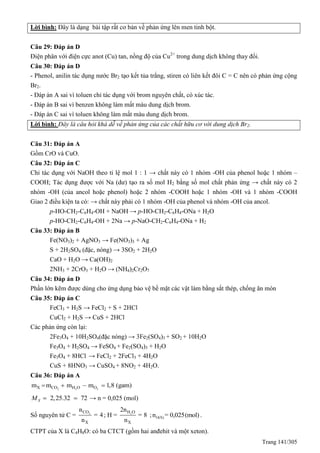 Trang 141/305
Lời bình: Đây là dạng bài tập rất cơ bản về phản ứng lên men tinh bột.
Câu 29: Đáp án D
Điện phân với điện cực anot (Cu) tan, nồng độ của Cu2+
trong dung dịch không thay đổi.
Câu 30: Đáp án D
- Phenol, anilin tác dụng nước Br2 tạo kết tủa trắng, stiren có liên kết đôi C = C nên có phản ứng cộng
Br2.
- Đáp án A sai vì toluen chỉ tác dụng với brom nguyên chất, có xúc tác.
- Đáp án B sai vì benzen không làm mất màu dung dịch brom.
- Đáp án C sai vì toluen không làm mất màu dung dịch brom.
Lời bình: Đây là câu hỏi khá dễ về phản ứng của các chất hữu cơ với dung dịch Br2.
Câu 31: Đáp án A
Gồm CrO và CuO.
Câu 32: Đáp án C
Chỉ tác dụng với NaOH theo tỉ lệ mol 1 : 1 → chất này có 1 nhóm -OH của phenol hoặc 1 nhóm –
COOH; Tác dụng được với Na (dư) tạo ra số mol H2 bằng số mol chất phản ứng → chất này có 2
nhóm -OH (của ancol hoặc phenol) hoặc 2 nhóm -COOH hoặc 1 nhóm -OH và 1 nhóm -COOH
Giao 2 điều kiện ta có: → chất này phải có 1 nhóm -OH của phenol và nhóm -OH của ancol.
p-HO-CH2-C6H4-OH + NaOH → p-HO-CH2-C6H4-ONa + H2O
p-HO-CH2-C6H4-OH + 2Na → p-NaO-CH2-C6H4-ONa + H2
Câu 33: Đáp án B
Fe(NO3)2 + AgNO3 → Fe(NO3)3 + Ag
S + 2H2SO4 (đặc, nóng) → 3SO2 + 2H2O
CaO + H2O → Ca(OH)2
2NH3 + 2CrO3 + H2O → (NH4)2Cr2O7
Câu 34: Đáp án D
Phần lớn kẽm được dùng cho ứng dụng bảo vệ bề mặt các vật làm bằng sắt thép, chống ăn mòn
Câu 35: Đáp án C
FeCl3 + H2S → FeCl2 + S + 2HCl
CuCl2 + H2S → CuS + 2HCl
Các phản ứng còn lại:
2Fe3O4 + 10H2SO4(đặc nóng) → 3Fe2(SO4)3 + SO2 + 10H2O
Fe3O4 + H2SO4 → FeSO4 + Fe2(SO4)3 + H2O
Fe3O4 + 8HCl → FeCl2 + 2FeCl3 + 4H2O
CuS + 8HNO3 → CuSO4 + 8NO2 + 4H2O.
Câu 36: Đáp án A
2 2 2X CO H O Om m m m 1,8 (gam)   
2,25.32 72XM   → n = 0,025 (mol)
Số nguyên tử C = 2CO
X
n
= 4
n
; H = 2H O
X
2n
= 8
n
; O(X)n = 0,025(mol) .
CTPT của X là C4H8O: có ba CTCT (gồm hai anđehit và một xeton).
 