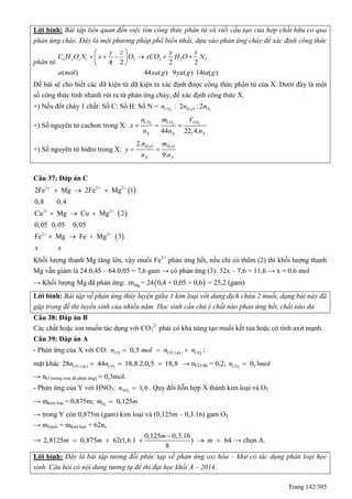 Trang 142/305
Lời bình: Bài tập liên quan đến việc tìm công thức phân tử và viết cấu tạo của hợp chất hữu cơ qua
phản ứng cháy. Đây là một phương pháp phổ biến nhất, dựa vào phản ứng cháy để xác định công thức
phân tử. 2 2 2 2
4 2 2 2
( ) 44 ( ) 9 ( ) 14 ( )
x y z t
y z y t
C H O N x O xCO H O N
a mol xa g ya g ta g
 
      
 
Đề bài sẽ cho biết các dữ kiện từ dữ kiện ta xác định được công thức phân tử của X. Dưới đây là một
số công thức tính nhanh rút ra từ phản ứng cháy, để xác định công thức X.
+) Nếu đốt cháy 1 chất: Số C: Số H: Số N = 2COn : 2 2
2 :2H O Nn n
+) Số nguyên tử cacbon trong X: 2 2 2
44 22,4.
CO CO CO
X X X
n m V
x
n n n
  
+) Số nguyên tử hidro trong X: 2 2
2.
9.
H O H O
X X
n m
y
n n
 
Câu 37: Đáp án C
 
 
 
3 2 2
2 2
2 2
2Fe Mg 2Fe Mg 1
0,8 0,4
Cu Mg Cu Mg 2
0,05 0,05 0,05
Fe Mg Fe Mg 3
x x
  
 
 
  
  
  
Khối lượng thanh Mg tăng lên, vậy muối Fe3+
phản ứng hết, nếu chỉ có thêm (2) thì khối lượng thanh
Mg vẫn giảm là 24.0,45 – 64.0,05 = 7,6 gam → có phản ứng (3): 32x – 7,6 = 11,6 → x = 0,6 mol
→ Khối lượng Mg đã phản ứng:  Mgm = 24 0,4 + 0,05 + 0,6 = 25,2 (gam)
Lời bình: Bài tập về phản ứng thủy luyện giữa 1 kim loại với dung dịch chứa 2 muối, dạng bài này đã
gặp trong đề thi tuyển sinh của nhiều năm. Học sinh cần chú ý chất nào phản ứng hết, chất nào dư.
Câu 38: Đáp án B
Các chất hoặc ion muốn tác dụng với CO3
2-
phải có khả năng tạo muối kết tủa hoặc có tính axit mạnh.
Câu 39: Đáp án A
- Phản ứng của X với CO: 2( )0,5CO CO du COn mol n n   ;
mặt khác 2( )28 44 18,8.2.0,5 18,8CO du COn n   → nCO dư = 0,2; 2
0,3COn mol
→ nO (trong oxit đã phản ứng) = 0,3mol.
- Phản ứng của Y với HNO3: 2
1,6NOn  . uy đổi hỗn hợp X thành kim loại và O2
→ mkim loại = 0,875m; 2
0,125Om m
→ trong Y còn 0,875m (gam) kim loại và (0,125m – 0,3.16) gam O2
→ mmuối = mkim loại + 62ne
→
0,125 0,3.16
2,8125 0,875 62 1,6.1( ) 64
8
m
m m m

     → chọn A.
Lời bình: Đây là bài tập tương đối phức tạp về phản ứng oxi hóa – khử có tác dụng phân loại học
sinh. Câu hỏi có nội dung tương tự đề thi đại học khối A – 2014.
 