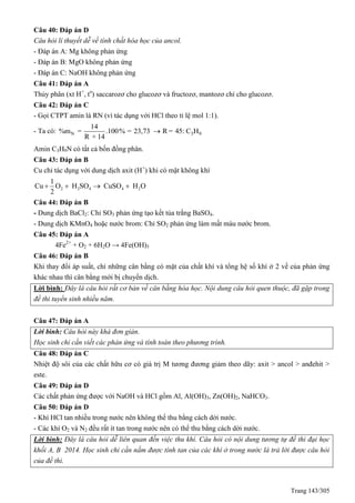 Trang 143/305
Câu 40: Đáp án D
Câu hỏi lí thuyết dễ về tính chất hóa học của ancol.
- Đáp án A: Mg không phản ứng
- Đáp án B: MgO không phản ứng
- Đáp án C: NaOH không phản ứng
Câu 41: Đáp án A
Thủy phân (xt H+
, to
) saccarozơ cho glucozơ và fructozơ, mantozơ chỉ cho glucozơ.
Câu 42: Đáp án C
- Gọi CTPT amin là RN (vì tác dụng với HCl theo tỉ lệ mol 1:1).
- Ta có: N 3 9
14
%m = .100% = 23,73 R = 45: C H
R + 14

Amin C3H9N có tất cả bốn đồng phân.
Câu 43: Đáp án B
Cu chỉ tác dụng với dung dịch axit (H+
) khi có mặt không khí
2 2 4 4 2
1
Cu O H SO CuSO H O
2
   
Câu 44: Đáp án B
- Dung dịch BaCl2: Chỉ SO3 phản ứng tạo kết tủa trắng BaSO4.
- Dung dịch KMnO4 hoặc nước brom: Chỉ SO2 phản ứng làm mất màu nước brom.
Câu 45: Đáp án A
4Fe2+
+ O2 + 6H2O → 4Fe(OH)3
Câu 46: Đáp án B
Khi thay đổi áp suất, chỉ những cân bằng có mặt của chất khí và tổng hệ số khí ở 2 vế của phản ứng
khác nhau thì cân bằng mới bị chuyển dịch.
Lời bình: Đây là câu hỏi rất cơ bản về cân bằng hóa học. Nội dung câu hỏi quen thuộc, đã gặp trong
đề thi tuyển sinh nhiều năm.
Câu 47: Đáp án A
Lời bình: Câu hỏi này khá đơn giản.
Học sinh chỉ cần viết các phản ứng và tính toán theo phương trình.
Câu 48: Đáp án C
Nhiệt độ sôi của các chất hữu cơ có giá trị M tương đương giảm theo dãy: axit > ancol > anđehit >
este.
Câu 49: Đáp án D
Các chất phản ứng được với NaOH và HCl gồm Al, Al(OH)3, Zn(OH)2, NaHCO3.
Câu 50: Đáp án D
- Khí HCl tan nhiều trong nước nên không thể thu bằng cách dời nước.
- Các khí O2 và N2 đều rất ít tan trong nước nên có thể thu bằng cách dời nước.
Lời bình: Đây là câu hỏi dễ liên quan đến việc thu khí. Câu hỏi có nội dung tương tự đề thi đại học
khối A, B 2014. Học sinh chỉ cần nắm được tính tan của các khí ở trong nước là trả lời được câu hỏi
của đề thi.
 