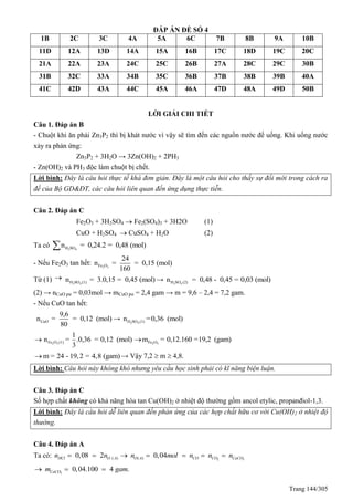Trang 144/305
ĐÁP ÁN ĐỀ SỐ 4
1B 2C 3C 4A 5A 6C 7B 8B 9A 10B
11D 12A 13D 14A 15A 16B 17C 18D 19C 20C
21A 22A 23A 24C 25C 26B 27A 28C 29C 30B
31B 32C 33A 34B 35C 36B 37B 38B 39B 40A
41C 42D 43A 44C 45A 46A 47D 48A 49D 50B
LỜI GIẢI CHI TIẾT
Câu 1. Đáp án B
- Chuột khi ăn phải Zn3P2 thì bị khát nước vì vậy sẽ tìm đến các nguồn nước để uống. Khi uống nước
xảy ra phản ứng:
Zn3P2 + 3H2O → 3Zn(OH)2 + 2PH3
- Zn(OH)2 và PH3 độc làm chuột bị chết.
Lời bình: Đây là câu hỏi thực tế khá đơn giản. Đây là một câu hỏi cho thấy sự đổi mới trong cách ra
đề của Bộ GD&ĐT, các câu hỏi liên quan đến ứng dụng thực tiễn.
Câu 2. Đáp án C
Fe2O3 + 3H2SO4  Fe2(SO4)3 + 3H2O (1)
CuO + H2SO4  CuSO4 + H2O (2)
Ta có 2 4H SOn = 0,24.2 = 0,48 (mol)
- Nếu Fe2O3 tan hết: 2 3Fe O
24
n = = 0,15 (mol)
160
Từ (1) 
2 4H SO (1)n = 3.0,15 = 0,45 (mol) → 2 4H SO (2)n = 0,48 - 0,45 = 0,03 (mol)
(2) → nCuO pư = 0,03mol → mCuO pư = 2,4 gam → m = 9,6 – 2,4 = 7,2 gam.
- Nếu CuO tan hết:
CuO
9,6
n = = 0,12 (mol)
80
→ 2 4H SO (1)n =0,36 (mol)
2 3Fe O (1)
1
n = .0,36 = 0,12 (mol)
3
 2 3Fe Om = 0,12.160 =19,2 (gam)
m = 24 - 19,2 = 4,8 (gam) → Vậy 7,2  m  4,8.
Lời bình: Câu hỏi này không khó nhưng yêu cầu học sinh phải có kĩ năng biện luận.
Câu 3. Đáp án C
Số hợp chất không có khả năng hòa tan Cu(OH)2 ở nhiệt độ thường gồm ancol etylic, propanđiol-1,3.
Lời bình: Đây là câu hỏi dễ liên quan đến phản ứng của các hợp chất hữu cơ với Cu(OH)2 ở nhiệt độ
thường.
Câu 4. Đáp án A
Ta có: 2 3( ) ( )0,08 2 0,04HCl O A O A CO CO CaCOn n n mol n n n      
3
0,04.100 4 .CaCOm gam  
 