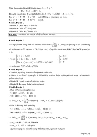 Trang 147/305
X tác dụng mãnh liệt với H2O giải phóng O2 → X là F.
2F2 + 2H2O → 4HF + O2
Hợp chất của phi kim R với X (F) là RFn. Có R + 19n = 1,862.29 → R = 54 – 19n
Khi n = 1 → R = 35 → Y là 35
Cl → loại vì không có phương án lựa chọn.
Khi n = 2 → R = 16 → Y là 16
O → chọn B.
Câu 17. Đáp án C
- Đáp án A. Chứa HSO4
-
là một axit
- Đáp án B. Chứa Al3+
là một axit
- Đáp án D. Chứa NH4
+
là một axit
Lời bình: Đây là câu hỏi cơ bản, dễ lấy điểm của học sinh.
Câu 18. Đáp án D
- Số nguyên tử C trung bình của amin và amino axit =
0,03
0,015
= 2, trong các phương án lựa chọn không
có amino axit có 2C → amin là CH3NH2 x (mol), công thức amino axit H2N-CnH2n-COOH y (mol) (n
> 1).
- Ta có:  
 
0,015
1 0,03
31 14 61 1,3725 – 36,5.0,015
x y
x n y
x y n
 
  
  





0,01
0,005
3
x
y
n


 
 
→ amino axit 2 2 4H N C H COOH 
Câu 19. Đáp án C
- Tơ visco, sợi bông, tơ axetat đều tạo ra từ xenluclozơ.
- Đáp án A: tơ tằm có nguồn gốc từ thiên nhiên; tơ nilon thuộc loại tơ poilamit (được chế tạo từ các
polime tổng hợp).
- Đáp án B: Len có nguồn gốc từ thiên nhiên.
- Đáp án D: Tơ enang thuộc loại tơ poilamit.
Câu 20. Đáp án C
- Phần I: Phương trình phản ứng
2 2
2 2
Fe+2HCl FeCl +H (1)
FeO+ 2HCl FeCl + H O (2)


Ta có 2Fe H
2,24
n = n = = 0,1 (mol)
22,4
Fem = 0,1.56 = 5,6 (gam)
- Phần II: Phương trình phản ứng
o
o
t
3 3 3 2 2
t
3 3 3 2 2
Fe + 6HNO Fe(NO ) + 3NO + 3H O (3)
FeO + 4HNO Fe(NO ) + NO + 2H O (4)


Ta có 2NO
10,08
n = = 0,45 (mol)
22,4
. Từ (3) và (4) 2NO Fe FeOn = 3.n + n
FeO
FeO
n = 0,45 - 3.0,1 = 0,15 (mol)
m = 0,15.72 = 10,8 (gam)


Vậy khối lượng của mỗi chất trong B lần lượt là 5,6 gam và 10,8 gam.
 
