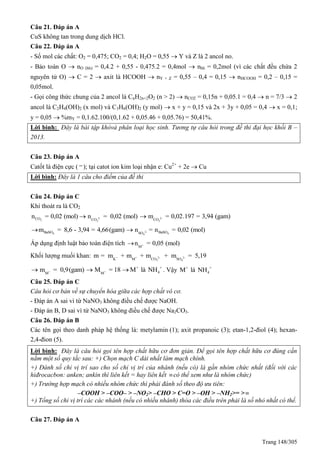 Trang 148/305
Câu 21. Đáp án A
CuS không tan trong dung dịch HCl.
Câu 22. Đáp án A
- Số mol các chất: O2 = 0,475; CO2 = 0,4; H2O = 0,55  Y và Z là 2 ancol no.
- Bảo toàn O  nO (hh) = 0,4.2 + 0,55 - 0,475.2 = 0,4mol  nhh = 0,2mol (vì các chất đều chứa 2
nguyên tử O)  C = 2  axit là HCOOH  nY + Z = 0,55 – 0,4 = 0,15  nHCOOH = 0,2 – 0,15 =
0,05mol.
- Gọi công thức chung của 2 ancol là CnH2n+2O2 (n > 2)  nCO2 = 0,15n + 0,05.1 = 0,4  n = 7/3  2
ancol là C2H4(OH)2 (x mol) và C3H6(OH)2 (y mol)  x + y = 0,15 và 2x + 3y + 0,05 = 0,4  x = 0,1;
y = 0,05  %mY = 0,1.62.100/(0,1.62 + 0,05.46 + 0,05.76) = 50,41%.
Lời bình: Đây là bài tập khóvà phân loại học sinh. Tương tự câu hỏi trong đề thi đại học khối B –
2013.
Câu 23. Đáp án A
Catốt là điện cực ( ); tại catot ion kim loại nhận e: Cu2+
+ 2e  Cu
Lời bình: Đây là 1 câu cho điểm của đề thi
Câu 24. Đáp án C
Khí thoát ra là CO2
2-
2 3
CO CO
n = 0,02 (mol) n = 0,02 (mol) 2-
3CO
m = 0,02.197 = 3,94 (gam)
2-
4 44
BaSO BaSOSO
m = 8,6 - 3,94 = 4,66(gam) n = n = 0,02 (mol) 
Áp dụng định luật bảo toàn điện tích +
M
n = 0,05 (mol)
Khối lượng muối khan: + + 2- 2-
3 4K M CO SO
m = m + m + m + m = 5,19
+ +
+ +
4M M
m = 0,9(gam) M = 18 M là NH   . Vậy + +
4M là NH
Câu 25. Đáp án C
Câu hỏi cơ bản về sự chuyển hóa giữa các hợp chất vô cơ.
- Đáp án A sai vì từ NaNO3 không điều chế được NaOH.
- Đáp án B, D sai vì từ NaNO3 không điều chế được Na2CO3.
Câu 26. Đáp án B
Các tên gọi theo danh pháp hệ thống là: metylamin (1); axit propanoic (3); etan-1,2-điol (4); hexan-
2,4-đion (5).
Lời bình: Đây là câu hỏi gọi tên hợp chất hữu cơ đơn giản. Để gọi tên hợp chất hữu cơ đúng cần
nắm một số quy tắc sau: +) Chọn mạch C dài nhất làm mạch chính.
+) Đánh số chỉ vị trí sao cho số chỉ vị trí của nhánh (nếu có) là gần nhóm chức nhất (đối với các
hiđrocacbon: anken; ankin thì liên kết = hay liên kết có thể xem như là nhóm chức)
+) Trường hợp mạch có nhiều nhóm chức thì phải đánh số theo độ ưu tiên:
–COOH > –COO– > –NO2> –CHO > C=O > –OH > –NH2>= >
+) Tổng số chỉ vị trí các các nhánh (nếu có nhiều nhánh) thỏa các điều trên phải là số nhỏ nhất có thể.
Câu 27. Đáp án A
 