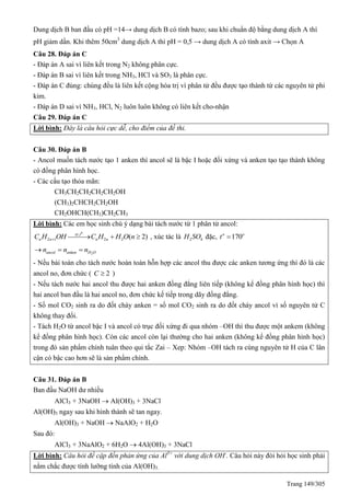 Trang 149/305
Dung dịch B ban đầu có pH =14→ dung dịch B có tính bazo; sau khi chuẩn độ bằng dung dịch A thì
pH giảm dần. Khi thêm 50cm3
dung dịch A thì pH = 0,5 → dung dịch A có tính axit → Chọn A
Câu 28. Đáp án C
- Đáp án A sai vì liên kết trong N2 không phân cực.
- Đáp án B sai vì liên kết trong NH3, HCl và SO3 là phân cực.
- Đáp án C đúng: chúng đều là liên kết cộng hóa trị vì phân tử đều được tạo thành từ các nguyên tử phi
kim.
- Đáp án D sai vì NH3, HCl, N2 luôn luôn không có liên kết cho-nhận
Câu 29. Đáp án C
Lời bình: Đây là câu hỏi cực dễ, cho điểm của đề thi.
Câu 30. Đáp án B
- Ancol muốn tách nước tạo 1 anken thì ancol sẽ là bậc I hoặc đối xứng và anken tạo tạo thành không
có đồng phân hình học.
- Các cấu tạo thỏa mãn:
CH3CH2CH2CH2CH2OH
(CH3)2CHCH2CH2OH
CH2OHCH(CH3)CH2CH3
Lời bình: Các em học sinh chú ý dạng bài tách nước từ 1 phân tử ancol:
0
,
2 1 2 2 ( 2)xt t
n n n nC H OH C H H O n    , xúc tác là 2 4H SO đặc, 170o o
t 
2ancol anken H On n n  
- Nếu bài toán cho tách nước hoàn toàn hỗn hợp các ancol thu được các anken tương ứng thì đó là các
ancol no, đơn chức ( 2C  )
- Nếu tách nước hai ancol thu được hai anken đồng đẳng liên tiếp (không kể đồng phân hình học) thì
hai ancol ban đầu là hai ancol no, đơn chức kế tiếp trong dãy đồng đẳng.
- Số mol CO2 sinh ra do đốt cháy anken = số mol CO2 sinh ra do đốt cháy ancol vì số nguyên tử C
không thay đổi.
- Tách H2O từ ancol bậc I và ancol có trục đối xứng đi qua nhóm –OH thì thu được một ankem (không
kể đồng phân hình học). Còn các ancol còn lại thường cho hai anken (không kể đồng phân hình học)
trong đó sản phẩm chính tuân theo qui tắc Zai – Xep: Nhóm –OH tách ra cùng nguyên tử H của C lân
cận có bậc cao hơn sẽ là sản phẩm chính.
Câu 31. Đáp án B
Ban đầu NaOH dư nhiều
AlCl3 + 3NaOH  Al(OH)3 + 3NaCl
Al(OH)3 ngay sau khi hình thành sẽ tan ngay.
Al(OH)3 + NaOH  NaAlO2 + H2O
Sau đó:
AlCl3 + 3NaAlO2 + 6H2O  4Al(OH)3 + 3NaCl
Lời bình: Câu hỏi đề cập đến phản ứng của Al3+
với dung dịch OH-
. Câu hỏi này đòi hỏi học sinh phải
nắm chắc được tính lưỡng tính của Al(OH)3.
 