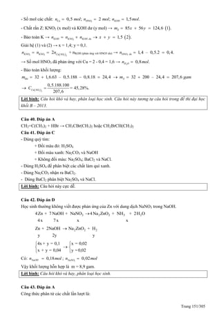 Trang 151/305
- Số mol các chất: 3
0,5 ; 2 ; 1,5 .Cu HNO KOHn mol n mol n mol  
- Chất rắn Z: KNO2 (x mol) và KOH dư (y mol) →  85 56 124,6 1 .Zm x y  
- Bảo toàn K →  2
1,5 2 .KOH KNO KOH dun n n x y    
Giải hệ (1) và (2) → x = 1,4; y = 0,1.
 2 3 3 2
2KNO KNO Cu NO
n n n  + nKOH (phản ứng với HNO3 dư) → 3
1,4 – 0,5.2 0,4.HNO dun  
→ Số mol HNO3 đã phản ứng với Cu = 2 - 0,4 = 1,6 → 2
0,8 .H On mol
- Bảo toàn khối lượng:
32 1,6.63 – 0,5.188 0,8.18 24,4khím     32 200 – 24,4 207,6Xm gam   
 3 2
0,5.188.100
= 45,28%.
207,6Cu NO
C 
Lời bình: Câu hỏi khó và hay, phân loại học sinh. Câu hỏi này tương tự câu hỏi trong đề thi đại học
khối B – 2013.
Câu 40. Đáp án A
CH2=C(CH3)2 + HBr → CH3CBr(CH3)2 hoặc CH2BrCH(CH3)2
Câu 41. Đáp án C
- Dùng quỳ tím:
+ Đổi màu đỏ: H2SO4
+ Đổi màu xanh: Na2CO3 và NaOH
+ Không đổi màu: Na2SO4; BaCl2 và NaCl.
- Dùng H2SO4 để phân biệt các chất làm quì xanh.
- Dùng Na2CO3 nhận ra BaCl2.
- Dùng BaCl2 phân biệt Na2SO4 và NaCl.
Lời bình: Câu hỏi này cực dễ.
Câu 42. Đáp án D
Học sinh thường không viết được phản ứng của Zn với dung dịch NaNO3 trong NaOH.
3 2 2 3 24Zn + 7 NaOH + NaNO 4Na ZnO + NH + 2H O
4x 7x x x

2 2 2Zn + 2NaOH Na ZnO + H
y 2y y

4x + y = 0,1 x = 0,02
x + y = 0,04 y =0,02
 
 
 
Có: 0,18NaOHn mol ; 3
0,02NaNOn mol
Vậy khối lượng hỗn hợp là m = 8,9 gam.
Lời bình: Câu hỏi khó và hay, phân loại học sinh.
Câu 43. Đáp án A
Công thức phân tử các chất lần lượt là:
 