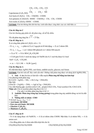 Trang 152/305
Caprolactam (C6H11NO):
2 2 2
2 2
CH CH CH CO
| |
CH CH NH
  
 
Axit lactic (C3H6O3): CH3 - CH(OH) – COOH.
Axit glutamic (C5H9O4N): HOOC – CH(NH2) – CH2 – CH2 - COOH
Axit oxalic (C2H2O4): HOOC – COOH.
Lời bình: Câu hỏi không khó đòi hỏi học sinh nắm được công thức của các chất hữu cơ.
Câu 44. Đáp án C
Câu hỏi thường gặp phần tốc độ phản ứng, rất dễ lấy điểm.
Tốc độ phản ứng tăng lên
50-20
10
3 = 27 lần.
Câu 45. Đáp án A
X có công thức phân tử CxHyOz với x < 8.
- Vì 2X Hn n → phân tử X có 2 nguyên tử H linh động → X có 2 nhóm OH.
- Vì X NaOHn n → có 1 nhóm OH (phenol) và 1 nhóm OH (ancol)
→ X có 7C → X là 6 4 2HO-C H -CH OH
→13,64 gam X (0,11 mol) tác dụng với NaOH cho 0,11 mol thu được 0,11mol
6 4 2 .NaO C H CH OH 
 0,11.146 16,06 .m gam  
Câu 46. Đáp án A
Số chất khử được AgNO3/NH3: axit fomic, anđehit acrylic, glucozơ, etyl fomat.
Lời bình: Câu hỏi siêu dễ. Học sinh cần nhớ: Những chất phản ứng được với dung dịch AgNO3/NH3:
1. Ank – 1- in (An kin có liên kết  đầu mạch) Phản ứng thế bằng ion kim loại
Các phương trình phản ứng:
R-CCH + AgNO3 + NH3 → R-CAg + 2NH4NO3
Đặc biệt:
CHCH + 2AgNO3 + 2NH3 → AgCCAg + 2NH4NO3
Các chất thường gặp: axetilen (etin) C2H2 , propin CHC-CH3, Vinyl axetilen CH2=CH-CCH.
Nhận xét: Chỉ có axetilen phản ứng theo tỉ lệ 1-2
Các ank-1-in khác phản ứng theo tỉ lệ 1-1
2. Anđehit: Phản ứng tráng bạc (tráng gương) trong phản ứng này anđehit đóng vai trò là chất
khử
3. Những chất có nhóm –CHO
Tỉ lệ mol: nRCHO : nAg = 1: 2
+ Axit fomic: HCOOH
+ Este của axit fomic: HCOOR
+ Glucôzơ: C6H12O6 .
+ Mantozơ: C12H22O11
Câu 47. Đáp án D
- Vì A tác dụng được với NaHCO3 → A là có nhóm chức COOH. Mặt khác A có nhóm NH2 → A là
amino axit.
- Các đồng phân của A thỏa mãn điều kiện bài cho là:
CH2(NH2)CH2CH2CH2COOH CH3CH(NH2)CH2CH2COOH
 