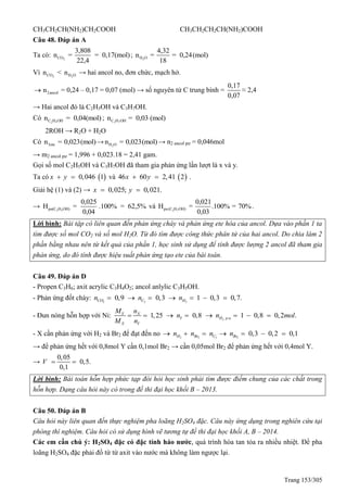 Trang 153/305
CH3CH2CH(NH2)CH2COOH CH3CH2CH2CH(NH2)COOH
Câu 48. Đáp án A
Ta có: 2CO
3,808
n = = 0,17(mol)
22,4
; 2H O
4,32
n = = 0,24(mol)
18
Vì 2COn < 2H On → hai ancol no, đơn chức, mạch hở.
2ancoln = 0,24 – 0,17 = 0,07 (mol) → số nguyên tử C trung bình =
0,17
0,07
≈ 2,4
→ Hai ancol đó là C2H5OH và C3H7OH.
Có 2 5C H OHn = 0,04(mol) ; 3 7C H OHn = 0,03 (mol)
2ROH → R2O + H2O
Có 3eten = 0,023(mol)→ 2H On = 0,023(mol) → n2 ancol pư = 0,046mol
→ m2 ancol pư = 1,996 + 0,023.18 = 2,41 gam.
Gọi số mol C2H5OH và C3H7OH đã tham gia phản ứng lần lượt là x và y.
Ta có  0,046 1x y  và  46 60 2,41 2x y  .
Giải hệ (1) và (2) → 0,025; 0,021.x y 
→ 2 5pu(C H OH)
0,025
H = .100% = 62,5%
0,04
và 3 7pu(C H OH)
0,021
H = .100% = 70%
0,03
.
Lời bình: Bài tập có liên quan đến phản ứng cháy và phản ứng ete hóa của ancol. Dựa vào phần 1 ta
tìm được số mol CO2 và số mol H2O. Từ đó tìm được công thức phân tử của hai ancol. Do chia làm 2
phần bằng nhau nên từ kết quả của phần 1, học sinh sử dụng để tính được lượng 2 ancol đã tham gia
phản ứng, do đó tính được hiệu suất phản ứng tạo ete của bài toán.
Câu 49. Đáp án D
- Propen C3H6; axit acrylic C3H4O2; ancol anlylic C3H5OH.
- Phản ứng đốt cháy: 2 3 2
0,9 0,3 1 0,3 0,7.CO C Hn n n      
- Đun nóng hỗn hợp với Ni: 1,25 0,8Y X
Y
X Y
M n
n
M n
    2 . 1 0,8 0,2 .H p un mol   
- X cần phản ứng với H2 và Br2 để đạt đến no 2 2 3 2
0,3 0,2 0,1H Br C Brn n n n      
→ để phản ứng hết với 0,8mol Y cần 0,1mol Br2 → cần 0,05mol Br2 để phản ứng hết với 0,4mol Y.
→
0,05
0,5.
0,1
V  
Lời bình: Bài toán hỗn hợp phức tạp đòi hỏi học sinh phải tìm được điểm chung của các chất trong
hỗn hợp. Dạng câu hỏi này có trong đề thi đại học khối B – 2013.
Câu 50. Đáp án B
Câu hỏi này liên quan đến thực nghiệm pha loãng H2SO4 đặc. Câu này ứng dụng trong nghiên cứu tại
phòng thí nghiệm. Câu hỏi có sử dụng hình vẽ tương tự đề thi đại học khối A, B – 2014.
Các em cần chú ý: H2SO4 đặc có đặc tính háo nước, quá trình hòa tan tỏa ra nhiều nhiệt. Để pha
loãng H2SO4 đặc phải đổ từ từ axit vào nước mà không làm ngược lại.
 