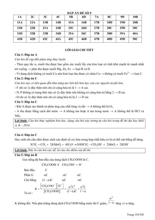 Trang 154/305
ĐÁP ÁN ĐỀ SỐ 5
1A 2C 3C 4C 5B 6D 7A 8C 9D 10B
11A 12A 13B 14B 15A 16B 17B 18D 19D 20B
21B 22B 23A 24B 25C 26D 27B 28C 29D 30C
31D 32B 33B 34D 35A 36C 37B 38D 39A 40A
41B 42D 43C 44A 45C 46B 47B 48D 49D 50C
LỜI GIẢI CHI TIẾT
Câu 1: Đáp án A
Câu hỏi đề cập đến phản ứng thủy luyện.
- Theo quy tắc , muối thu được bao gồm các muối lấy của kim loại có tính khử mạnh từ mạnh nhất
trở xuống → phải thu được muối Mg, Zn, Fe → loại B và D.
- Vì dung dịch không có muối Cu nên kim loại thu được có chứa Cu → không có muối Fe3+
→ loại C.
Câu 2: Đáp án C
Câu hỏi này có liên quan đến khả năng tạo liên kết hóa học của các nguyên tử phi kim.
- F chỉ có 1e độc thân nên chỉ có cộng hóa trị là 1 → A sai.
- N, P không có trạng thái nào có 2e độc thân nên không có cộng hóa trị bằng 2 → B sai.
- O chỉ có 2e độc thân nên chỉ có cộng hóa trị là 2 → D sai.
Câu 3: Đáp án C
- Khí A được tạo thành từ phản ứng của chất lỏng và rắn → A không thể là O2.
- A thu được bằng cách dời nước → A không tan hoặc ít tan trong nước → A không thể là HCl và
NH3.
Lời bình: Câu hỏi thực nghiệm hóa học, dạng câu hỏi này tương tự câu hỏi trong đề thi đại học khối
A, B – 2014.
Câu 4: Đáp án C
Học sinh chỉ cần nắm được cách xác định số oxi hóa trong hợp chất hữu cơ là có thể cân bằng dễ dàng.
2 2 4 2 2 2 23 2 4 3 2 2CH CH KMnO H O HOCH CH OH MnO KOH      
Lời bình: Đây là câu hỏi cực dễ, là câu cho điểm của đề thi.
Câu 5: Đáp án B
Gọi nồng độ ban đầu của dung dịch CH3COOH là C.
+
3 3CH COOH CH OO HC 
€
Ban đầu: C
Phân li: C C C
Cân bằng: (1 - )C C C
Ta có :  
+ 2 2 23
3
CH COO H C C
K
CH COOH (1 )C 1
  
     
   
K không đổi. Nếu pha loãng dung dịch CH3COOH bằng nước thì C giảm,
2
1

  tăng   tăng.
 