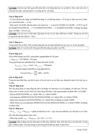 Trang 155/305
Lời bình: Câu hỏi này liên quan đến kiến thức cân bằng hóa học và sự điện li. Học sinh cần chú ý
nồng độ ban đầu, nồng độ phân li và nồng độ lúc càn bằng.
Câu 6: Đáp án D
- Vì X (C6H10O4) tác dụng với NaOH thu được Y và hỗn hợp ancol → X là este 2 chức của axit 2 chức
và 2 ancol đơn chức → A sai.
- Đun ancol với H2SO4 đặc thu được etyl metyl ete → 2 ancol là CH3OH và C2H5OH → CTCT của X
là CH3OOCCH2COOC2H5 → Y là NaOOCCH2COONa → T là HOOCCH2COOH. T không tác dụng
được với HBr → B và C sai.
Lời bình: Câu hỏi này có kiến thức tổng hợp về este và các hợp chất hưu cơ khác. Tương tự câu hỏi
trong đề thi đại học khối B – 2014.
Câu 7: Đáp án A
Trong nước tiểu có NH3, NH3 có khả năng hòa tan các hợp chất kết tủa của Ag, Cu, Zn do tạo phức.
Lời bình: Đây là 1 câu hỏi dễ, liên quan đến khả năng tạo phức của NH3
Câu 8: Đáp án C
Giả sử khối lượng của P2O5 trong phân supephotphat là 142 gam.
→ mphân bón = 142.100/40 = 355 gam.
Trong quá trình sản xuất phân bón, P được bảo toàn, do đó:
2 4 2 2 5 ( )2 4 2
( ) 1 234(gam).Ca H POCa H PO P On n mol m   
Vậy hàm lượng Ca(H2PO4)2 trong phân bón là:
2 4 2
234
% ( ) .100% 65,9%
355
Ca H PO  
Câu 9: Đáp án D
Trong ăn mòn điện hóa, cực âm là anot và là nơi xảy ra sự oxi hóa; cực dương là catot và là nơi xảy ra
sự khử.
Câu 10: Đáp án B
Với các dung dịch có cùng nồng độ, pH tỉ lệ thuận với tính bazơ và tỉ lệ nghịch với tính axit. Với các
amino axit và muối của nó, tính axit, bazơ được thể hiện ở mối quan hệ giữa số nhóm NH2 và COOH:
- Glyxin (H2NCH2COOH): có 1 nhóm NH2 và 1 nhóm COOH.
- Axit glutamic (HOOCCH2CH2CH2CH(NH2)COOH): có 1 nhóm NH2 và 2 nhóm COOH.
- Muối natri của glyxin (H2NCH2COONa): có 1 nhóm NH2 và không có nhóm COOH.
- Muối clorua của axit glutamic (HOOCCH2CH2CH2CH(NH3Cl)COOH): có 2 nhóm COOH và không
có nhóm NH2.
Câu 11: Đáp án A
- Vì 2 2
–CO H On n = 8nchất béo → phân tử chất béo có 9 → gốc axit của chất béo có 6 liên kết  (vì 3 liên
kết  đã nằm trong nhóm chức este).
- Phản ứng với Br2: 2Brn = 6nchất béo = 6a = 0,6 → a = 0,1.
Lời bình: Đây là dạng câu hỏi đơn giản về đốt cháy chất béo. Học sinh cần chú ý các liên kết  trong
gốc và nhóm chức. Câu này tương tự câu trong đề thi đại học khối A năm 2014.
 
