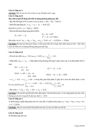 Trang 156/305
Câu 12: Đáp án A
Lời bình: Đây là câu hỏi rất cơ bản và cực dễ phần nước cứng.
Câu 13: Đáp án B
Học sinh sẽ giải dễ dàng nếu biết sử dụng phương pháp quy đổi.
- uy đổi hỗn hợp về Fe (x mol) và O2 (y mol)  56x + 32y = 3,04 (1).
- Khử hỗn hợp bằng H2   2
2 0,05 2 .H On n y  
Giải hệ (1) và (2)  x = 0,04; y = 0,025.
- Hòa tan hỗn hợp bằng dung dịch H2SO4:
3
3Fe Fe e
 
 
2
2
6 4
2
4 2
2
O e O
S e S SO

 
 
 
Bảo toàn e ta có: 2 2 2
3 4 2 0,01 0,224 224 .Fe O SO SOn n n n V lit ml     
Lời bình: Bài tập này khá quen thuộc có liên quan đến sắt và hợp chất; phản ứng oxi hóa – khử. Học
sinh cần khéo léo sử dụng phương pháp giải phù hợp.
Câu 14: Đáp án B
- Số mol các chất: nkhí (t) = 0,2; nkhí (2t) = 0,45; 2
1
0,2.
2
Cl
KCl
n
n
 
- Nhận thấy: nkhí (1) = 2Cln → điện phân trong khoảng thời gian t giây chưa xảy ra sự điện phân H2O ở
anot:
22 2
0,2 0,4
Cl Cl e
  2
2Cu e Cu
 
2 22 4 4
0,01 0,04
H O H O e
  
2 22 2 2H O e H OH
  
( ) (2 )0,4 0,8e t e tn n     trong thời gian điện phân 2t giây thì ở anot thu thêm được x mol
O2 và y mol H2 ta có:
 0,45 – 0,2 0,25 1 0,1
0,154 0,4
x y x
yx
   
 
 
và
- Bảo toàn e → 2
2 2 0,8 0,25.Cu H Cun n n   
Lời bình: Câu hỏi đề cập đến kiến thức điện phân. Câu hỏi khóvà hay, có tác dụng phân loại học sinh.
Tương tự câu hỏi trong đề thi đại học khối A – 2014.
Câu 15: Đáp án A
Vì khối lượng 2 phần bằng nhau nên số e trao đổi ở 2 phần là như nhau: ne = 2nH2 = 3nNO  nNO = 0,1
 V = 2,24 lit.
Lời bình: Đây là câu hỏi phổ biến phần kim loại, là câu cho điểm của đề thi.
Câu 16: Đáp án B
Sơ đồ phản ứng như sau:
 