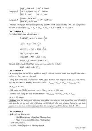 Trang 157/305
Dung dịch X :
2
2
3
3
:0,06:0,06
: 0,09 : 0,09
:0,11 : 0,11
Mg molMgCl mol
AlCl mol Al mol
HCl mol H mol





 
 
 
Dung dịch Y :
2
: 0,02
:0,04
( ) : 0,01
NaOH V mol
OH V mol
Ba OH V mol



- Khi trộn 2 dung dịch thì xảy ra các phản ứng giữa OH với H+
và các ion Mg2+
, Al3+
. Để lượng kết tủa
thu được là lớn nhất thì: 2 32 3 0,5 0,04OH H Mg Al
n n n n V         V = 12,5 lit.
Câu 17: Đáp án B
Chỉ có Ba(HCO3)2 thỏa mãn điều kiện vì:
 3 2 3 2 23
3
2 6
2
Al NO Al O NO O 
3 2 2
1
2
AgNO Ag NO O 
 3 2 22
1
2
2
Cu NO CuO NO O 
3 2MgCO MgO CO
4 3 3 2 2NH HCO NH H O CO 
 3 2 22
2Ba HCO BaO H O CO 
Các chất Al2O3, Ag, CuO và MgO không tan trong nước. Chỉ có BaO:
 2 2
BaO H O Ba OH 
Câu 18: Đáp án D
- X tác dụng được với NaOH dư tạo khí → trong X có Al dư, các oxit sắt đã phản ứng hết. Bảo toàn e
→ 3nAl dư = 2
2 Hn → nAl dư = 0,4 mol.
- Dung dịch Y thu được có chứa muối NaAlO2 (tạo thành từ phản ứng của Al và Al2O3 với NaOH).
Sục CO2 thu kết tủa là Al(OH)3. Bảo toàn Al ta có:  3
Al OH
n = nAl dư + 2 3
2 Al On = nAl (ban đầu) = 1,2
2 3
0,4 .Al On mol 
- Chất không tan Z là Fe. mmuối sunfat = 2
96Fe SOm n 50,4 .Fem gam 
- Bảo toàn khối lượng cho phản ứng nhiệt nhôm → mAl ban đầu + m = mAl dư + mFe + 2 3Al Om
69,6 .m gam 
Lời bình: Câu hỏi thuộc phần phản ứng nhiệt nhôm. Bài toán khá phức tạp vì liên quan đến nhiều
phản ứng đòi hỏi học sinh phải có kĩ năng giải bài tập tốt. Học sinh sử dụng 2 công cụ: bảo toàn
nguyên tố và bảo toàn khối lượng để giải. Câu hỏi tương tự trong đề thi đại học khối A – 2014.
Câu 19: Đáp án D
- Vì H có 3 loại đồng vị nên:
+ Nếu 2H trong nước giống nhau: 3 hướng chọn.
+ Nếu 2 H trong nước khác nhau: 3 hướng chọn.
→ có 6 hướng chọn H.
- Do O có 3 loại đồng vị → có 3 hướng chọn O.
 