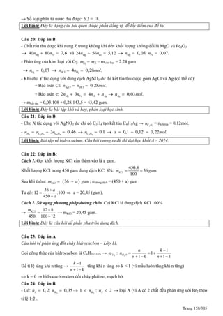 Trang 158/305
→ Số loại phân tử nước thu được: 6.3 = 18.
Lời bình: Đây là dạng câu hỏi quen thuộc phần đồng vị, dễ lấy điểm của đề thi.
Câu 20: Đáp án B
- Chất rắn thu được khi nung Z trong không khí đến khối lượng không đổi là MgO và Fe2O3
40 80 7,6Mg Fen n   và 24 56 5,12 0,05; 0,07.Mg Fe Mg Fen n n n    
- Phản ứng của kim loại với O2: 2Om = mX – mkim loại = 2,24 gam
2 2
0,07 4 0,28 .O HCl On n n mol    
- Khi cho Y tác dụng với dung dịch AgNO3 dư thì kết tủa thu được gồm AgCl và Ag (có thể có):
+ Bảo toàn Cl: 0,28 .AgCl HCln n mol 
+ Bảo toàn e: 2
2 3 4 0,03 .Mg Fe O Ag Agn n n n n mol    
→ mkết tủa = 0,03.108 + 0,28.143,5 = 43,42 gam.
Lời bình: Đây là bài tập khó và hay, phân loại học sinh.
Câu 21: Đáp án B
- Cho X tác dụng với AgNO3 dư chỉ có C3H4 tạo kết tủa C4H3Ag → 4 4C Hn = nkết tủa = 0,12mol.
- 2 2 4 4 4 2 4
3 0,46 0,1 0,1 0,12 0,22 .H C H C H C Hn n n n a mol        
Lời bình: Bài tập về hidrocacbon. Câu hỏi tương tự đề thi đại học khối A – 2014.
Câu 22: Đáp án B:
Cách 1. Gọi khối lượng KCl cần thêm vào là a gam.
Khối lượng KCl trong 450 gam dung dịch KCl 8%:
450.8
36 .
100
KClm gam 
Sau khi thêm:  36KClm a gam  ; mdung dịch = (450 + a) gam
Ta có:
36
12 .100
450
a
a



 a = 20,45 (gam).
Cách 2. Sử dụng phương pháp đường chéo. Coi KCl là dung dịch KCl 100%
→
12 8
450 100 12
KClm 


→ mKCl = 20,45 gam.
Lời bình: Đây là câu hỏi dễ phần pha trộn dung dịch.
Câu 23: Đáp án A
Câu hỏi về phản ứng đốt cháy hidrocacbon – Lớp 11.
Gọi công thức của hidrocacbon là CnH2n+2-2k → 2 2
1
: 1
1 1
CO H O
n k
n n
n k n k

  
   
Để tỉ lệ tăng khi n tăng →
1
1
k
n k

 
tăng khi n tăng  k < 1 (vì mẫu luôn tăng khi n tăng)
 k = 0 → hidrocacbon đem đốt cháy phải no, mạch hở.
Câu 24: Đáp án B
- Có: 2 2
0,2; 0,35 1 : 2X Br Br Xn n n n     → loại A (vì A có 2 chất đều phản ứng với Br2 theo
tỉ lệ 1:2).
 