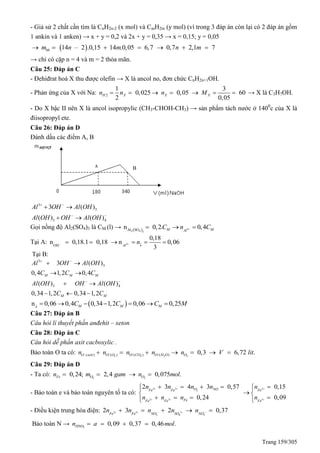 Trang 159/305
- Giả sử 2 chất cần tìm là CnH2n-2 (x mol) và CmH2m (y mol) (vì trong 3 đáp án còn lại có 2 đáp án gồm
1 ankin và 1 anken) → x + y = 0,2 và 2x + y = 0,35 → x = 0,15; y = 0,05
 14 – 2 .0,15 14 .0,05 6,7 0,7 2,1 7hhm n m n m      
→ chỉ có cặp n = 4 và m = 2 thỏa mãn.
Câu 25: Đáp án C
- Đehiđrat hoá X thu được olefin → X là ancol no, đơn chức CnH2n+1OH.
- Phản ứng của X với Na: 2
1 3
0,025 0,05 60
2 0,05
H X X Xn n n M       → X là C3H7OH.
- Do X bậc II nên X là ancol isopropylic (CH3-CHOH-CH3) → sản phẩm tách nước ở 1400
c của X là
điisopropyl ete.
Câu 26: Đáp án D
Đánh dấu các điểm A, B
3
3
3 4
3 ( )
( ) ( )
Al OH Al OH
Al OH OH Al OH
 
 
 
 
Gọi nồng độ Al2(SO4)3 là CM (l) →   3
2 4 3
Al SO
n 0,2. 0,4M MAl
C n C  
Tại A: 3
OH
0,18
n 0,18.1 0,18 n 0,06
3Al
n  
     
Tại B:
3
3
3 4
3 ( )
0,4 1,2 0,4
( ) ( )
0,34 1,2 0,34 1,2
M M M
M M
Al OH Al OH
C C C
Al OH OH Al OH
C C
 
 
 
 
 
  
 n 0,06 0,4 0,34 1,2 0,06 0,25M M MC C C M
      
Câu 27: Đáp án B
Câu hỏi lí thuyết phần anđehit – xeton
Câu 28: Đáp án C
Câu hỏi dễ phần axit cacboxylic .
Bảo toàn O ta có: 2 2 2 2/ / /( ) ( ) ( ) ( ) 0,3 6,72 .O axit O O O CO O H O On n n n n V lit      
Câu 29: Đáp án D
- Ta có: 2 2
0,24; 2,4 0,075 .Fe O On m gam n mol   
- Bảo toàn e và bảo toàn nguyên tố ta có:
2 3
2
2 3
2 3 4 3 0,57
0,24
O NOFe Fe
FeFe Fe
n n n n
n n n
 
 
   
  



2
3
0,15
0,09
Fe
Fe
n
n



 

- Điều kiện trung hòa điện: 2 3 2
3 4 3
2 3 2 0,37Fe Fe NO SO NO
n n n n n        
Bảo toàn N → 3
0,09 0,37 0,46 .HNOn a mol   
A B
 
