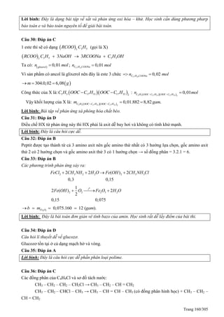 Trang 160/305
Lời bình: Đây là dạng bài tập về sắt và phản ứng oxi hóa – khử. Học sinh cần dùng phương pharp
bảo toàn e và bảo toàn nguyên tố để giải bài toán.
Câu 30: Đáp án C
1 este thì sẽ có dạng   3 53
RCOO C H (gọi là X)
  3 5 3 53
3 3RCOO C H NaOH RCOONa C H OH  
Ta có:   0,01glixerol
n mol ; 17 31
0,01C H COONan mol
Vì sản phẩm có ancol là glixerol nên đây là este 3 chức 17 33
0,02C H COONan mol 
 304.0,02 6,08 gm  
Công thức của X là:   3 5 17 31 17 33 2
C H OOC C H OOC C H  :   3 5 17 31 17 33 2
0,01C H OOC C H OOC C H
n mol 

Vậy khối lượng của X là:   3 5 17 31 17 33 2
0,01.882 8,82 .C H OOC C H OOC C H
m gam 
 
Lời bình: Bài tập về phản ứng xà phòng hóa chất béo.
Câu 31: Đáp án D
Điều chế HX từ phản ứng này thì HX phải là axit dễ bay hơi và không có tính khử mạnh.
Lời bình: Đây là câu hỏi cực dễ.
Câu 32: Đáp án B
Peptit được tạo thành từ cả 3 amino axit nên gốc amino thứ nhất có 3 hướng lựa chọn, gốc amino axit
thứ 2 có 2 hướng chọn và gốc amino axit thứ 3 có 1 hướng chọn → số đồng phân = 3.2.1 = 6.
Câu 33: Đáp án B
Các phương trình phản ứng xảy ra:
2 3 2 2 2 3 32 2 ( ) 2
0,3 0,15
FeCl CH NH H O Fe OH CH NH Cl   
0
2 2 2 3 2
1
2 ( ) 2
2
0,15 0,075
t
Fe OH O Fe O H O  
2 3
0,075.160 12 ( ).Fe Ob m gam   
Lời bình: Đây là bài toán đơn giản vê tính bazo của amin. Học sinh rất dễ lấy điểm của bài thi.
Câu 34: Đáp án D
Câu hỏi lí thuyết dễ về glucozơ.
Glucozơ tồn tại ở cả dạng mạch hở và vòng.
Câu 35: Đáp án A
Lời bình: Đây là câu hỏi cực dễ phần phân loại polime.
Câu 36: Đáp án C
Các đồng phân của C4H9Cl và sơ đồ tách nước:
CH3 – CH2 – CH2 – CH2Cl → CH3 – CH2 – CH = CH2
CH3 – CH2 – CHCl – CH3 → CH3 – CH = CH – CH3 (có đồng phân hình học) + CH3 – CH2 –
CH = CH2
 
