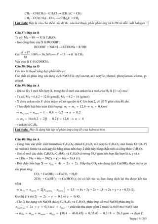 Trang 161/305
CH3 – CH(CH3) – CH2Cl → (CH3)2C = CH2
CH3 – CCl(CH3) – CH3 → (CH3)2C = CH2
Lời bình: Đây là câu cho điểm của đề thi, câu hỏi thuộc phần phản ứng tách HX từ dẫn xuất halogen.
Câu 37: Đáp án B
Ta có: MX = 88 → X là C4H8O2.
- Gọi công thức của X là RCOOR’:
RCOOR’ + NaOH → RCOONa + R’OH
Có:
'
'17
.100% 36,36% 15
88
R
R

   '
R là CH3
Vậy este là C2H5COOCH3.
Câu 38: Đáp án D
Câu hỏi lí thuyết tổng hợp phần hữu cơ.
Các chất có phản ứng với dung dịch NaOH là: etyl axetat, axit acrylic, phenol, phenylamoni clorua, p-
crezol.
Câu 39: Đáp án A
- Giả sử lấy 1 mol hỗn hợp X, trong đó số mol của anken là a mol, của H2 là  1 .a mol
- Ta có: MX = 6,4.2 = 12,8 (g/mol); MY = 8.2 = 16 (g/mol)
- X chứa anken nên Y chứa ankan có số nguyên tử C lớn hơn 2, do đó Y phải chứa H2 dư.
- Theo định luật bảo toàn khối lượng: 12,8 0,8Y X Ym m n mol   
2 )( 1 – 0,8 0,2 0,2H pu ankenn n a     
 14 .0,2 2 1 – 0,2 12,8 4Xm n n     
→ anken là C4H8.
Lời bình: Đây là dạng bài tập về phản ứng cộng H2 của hidrocacbon.
Câu 40: Đáp án A
- Công thức các chất: axit butanđioic C4H6O4; etanol C2H6O; axit acrylic C3H4O2; axit fomic CH2O. Vì
số mol axit fomic và axit acrylic bằng nhau nên thay 2 chất này bằng chất mới có công thức C2H3O2.
- Gọi số mol các chất: C4H6O4; C2H3O2 và C2H6O có trong 38,4 gam hỗn hợp lần lượt là x, y và z
→ 118x + 59y + 46z = 59(2x + y) + 46z = 38,4 (1).
- Đốt cháy hỗn hợp X → 2
4 2 2COn x y z   . Hấp thụ CO2 vào dung dịch Ca(OH)2 theo bài ta có
các phản ứng:
CO2 + Ca(OH)2 → CaCO3 + H2O
2CO2 + Ca(OH)2 → Ca(HCO3)2 (vì có kết tủa và đun dung dịch lại thu được kết tủa
nữa)
  2 3 32
2 – 1,5CO CaCO CaCOCa OH
n n n n    → 4x + 2y + 2z = 1,5 → 2x + y + z = 0,75 (2).
Giải hệ (1) và (2) 2 0,3 0,45.x y và z   
- Cho X tác dụng với NaOH chỉ có C6H10O4 và C3H5O2 phản ứng, số mol NaOH phản ứng là:
2. 2 0,3NaOH p u H On x y mol n    → chất rắn thu được gồm 2 muối và 0,05 mol NaOH dư
→ mrắn  2
– 38,4 – 46.0,45 0,35.40 – 0,3.18 26,3axit NaOH H Om m m gam     → chọn C.
 