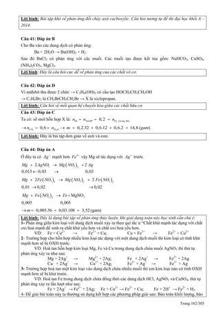 Trang 162/305
Lời bình: Bài tập khó về phản ứng đốt cháy axit cacboxylic. Câu hỏi tương tự đề thi đại học khối A –
2014.
Câu 41: Đáp án B
Cho Ba vào các dung dịch có phản ứng:
Ba + 2H2O → Ba(OH)2 + H2
Sau đó BaCl2 có phản ứng với các muối. Các muối tạo được kết tủa gồm: NaHCO3, CuSO4,
(NH4)2CO3, MgCl2.
Lời bình: Đây là câu hỏi cực dễ về phản ứng của các chất vô cơ.
Câu 42: Đáp án D
Vì anđehit thu được 2 chức → C3H6(OH)2 có cấu tạo HOCH2CH2CH2OH
→ C3H6Br2 là CH2BrCH2CH2Br → X là xiclopropan.
Lời bình: Câu hỏi về mối quan hệ chuyển hóa giữa các chất hữu cơ
Câu 43: Đáp án C
Ta có: số mol hỗn hợp X là: 2 ( )0,2hh NaOH O trong hhn n n  
2 2
0,6 0,2.32 0,6.12 0,6.2 14,8 ( ).CO H On n m gam       
Lời bình: Đây là bài tập đơn giản về axti và este.
Câu 44: Đáp án A
Ở đây ta có Ag
mạnh hơn 3
Fe 
vậy Mg sẽ tác dụng với Ag
trước.
 3 3 2
2 2
0,015 0,03 0,03
Mg AgNO Mg NO Ag  
 
     3 3 33 2 2
2 2
0,01 0,02 0,02
Mg Fe NO Mg NO Fe NO  
 
 3 32
MgNO
0,005 0,005
Mg Fe NO Fe  
0,005.56 0,03.108 3,52 (gam)m   
Lời bình: Đây là dạng bài tập về phản ứng thủy luyện, khi giải dạng toán này học sinh cần chú ý:
1- Phản ứng giữa kim loại với dung dịch muối xảy ra theo qui tắc α “Chất khử mạnh tác dụng với chất
oxi hoá mạnh để sinh ra chất khử yếu hơn và chất oxi hoá yếu hơn.
VD: Fe + Cu2+
→ Fe2+
+ Cu; Cu + Fe3+
→ Fe2+
+ Cu2+
2- Trường hợp cho hỗn hợp nhiều kim loại tác dựng với một dung dịch muối thì kim loại có tính khử
mạnh hơn sẽ bị OXH trước.
VD: Hoà tan hỗn hợp kim loại Mg, Fe và Cu trong dung dịch chứa muối AgNO3 thì thứ tự
phản ứng xảy ra như sau:
Mg + 2Ag+
→ Mg2+
+ 2Ag; Fe + 2Ag+
→ Fe2+
+ 2Ag
Cu + 2Ag+
→ Cu2+
+ 2Ag; Fe2+
+ Ag+
→ Fe3+
+ Ag
3- Trường hợp hoà tan một kim loại vào dung dịch chứa nhiều muối thì ion kim loại nào có tính OXH
mạnh hơn sẽ bị khử trước.
VD: Hoà tan Fe trong dung dịch chứa đồng thời các dung dịch HCl, AgNO3 và CuSO4, thứ tự
phản ứng xảy ra lần lượt như sau:
Fe + 2Ag+
→ Fe2+
+ 2Ag; Fe + Cu2+
→ Fe2+
+ Cu; Fe + 2H+
→ Fe2+
+ H2
4- Để giải bài toán này ta thường sử dụng kết hợp các phương pháp giải sau: Bảo toàn khối lượng, bảo
 