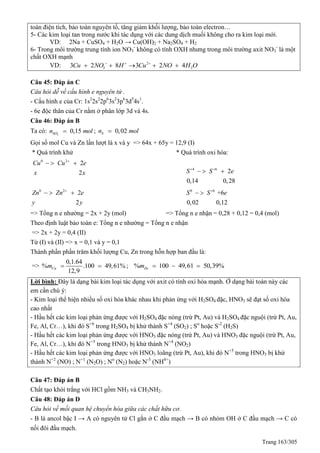 Trang 163/305
toàn điện tích, bảo toàn nguyên tố, tăng giảm khối lượng, bảo toàn electron…
5- Các kim loại tan trong nước khi tác dụng với các dung dịch muối không cho ra kim loại mới.
VD: 2Na + CuSO4 + H2O → Cu(OH)2 + Na2SO4 + H2
6- Trong môi trường trung tính ion NO3
-
không có tính OXH nhưng trong môi trường axit NO3
-
là một
chất OXH mạnh
VD: 2
3 23 2 8 3 2 4Cu NO H Cu NO H O  
    
Câu 45: Đáp án C
Câu hỏi dễ về cấu hình e nguyên tử .
- Cấu hình e của Cr: 1s2
2s2
2p6
3s2
3p6
3d5
4s1
.
- 6e độc thân của Cr nằm ở phân lớp 3d và 4s.
Câu 46: Đáp án B
Ta có: 2
0,15SOn mol ; 0,02Sn mol
Gọi số mol Cu và Zn lần lượt là x và y => 64x + 65y = 12,9 (I)
uá trình khử uá trình oxi hóa:
0 2
2
2
Cu Cu e
x x

  
4 6
2
0,14 0,28
S S e 
  
0 2
2
2
Zn Zn e
y y

   0 6
+6
0,02 0,12
S S e
 
=> Tổng n e nhường = 2x + 2y (mol) => Tổng n e nhận = 0,28 + 0,12 = 0,4 (mol)
Theo định luật bảo toàn e: Tổng n e nhường = Tổng n e nhận
=> 2x + 2y = 0,4 (II)
Từ (I) và (II) => x = 0,1 và y = 0,1
Thành phần phần trăm khối lượng Cu, Zn trong hỗn hợp ban đầu là:
=>
0,1.64
% .100 49,61%
12,9
Cum   ; % 100 49,61 50,39%Znm   
Lời bình: Đây là dạng bài kim loại tác dụng với axit có tính oxi hóa mạnh. Ở dạng bài toán này các
em cần chú ý:
- Kim loại thể hiện nhiều số oxi hóa khác nhau khi phản ứng với H2SO4 đặc, HNO3 sẽ đạt số oxi hóa
cao nhất
- Hầu hết các kim loại phản ứng được với H2SO4 đặc nóng (trừ Pt, Au) và H2SO4 đặc nguội (trừ Pt, Au,
Fe, Al, Cr…), khi đó S+6
trong H2SO4 bị khử thành S+4
(SO2) ; So
hoặc S-2
(H2S)
- Hầu hết các kim loại phản ứng được với HNO3 đặc nóng (trừ Pt, Au) và HNO3 đặc nguội (trừ Pt, Au,
Fe, Al, Cr…), khi đó N+5
trong HNO3 bị khử thành N+4
(NO2)
- Hầu hết các kim loại phản ứng được với HNO3 loãng (trừ Pt, Au), khi đó N+5
trong HNO3 bị khử
thành N+2
(NO) ; N+1
(N2O) ; No
(N2) hoặc N-3
(NH4+
)
Câu 47: Đáp án B
Chất tạo khói trắng với HCl gồm NH3 và CH3NH2.
Câu 48: Đáp án D
Câu hỏi về mối quan hệ chuyển hóa giữa các chất hữu cơ.
- B là ancol bậc I → A có nguyên tử Cl gắn ở C đầu mạch → B có nhóm OH ở C đầu mạch → C có
nối đôi đầu mạch.
 