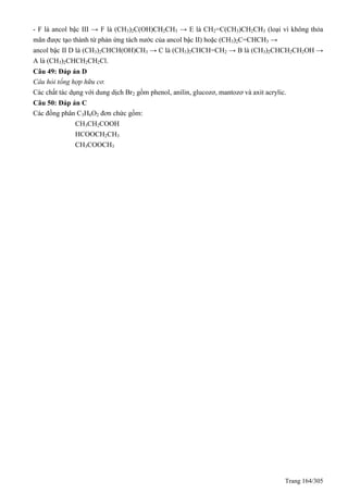 Trang 164/305
- F là ancol bậc III → F là (CH3)2C(OH)CH2CH3 → E là CH2=C(CH3)CH2CH3 (loại vì không thỏa
mãn được tạo thành từ phản ứng tách nước của ancol bậc II) hoặc (CH3)2C=CHCH3 →
ancol bậc II D là (CH3)2CHCH(OH)CH3 → C là (CH3)2CHCH=CH2 → B là (CH3)2CHCH2CH2OH →
A là (CH3)2CHCH2CH2Cl.
Câu 49: Đáp án D
Câu hỏi tổng hợp hữu cơ.
Các chất tác dụng với dung dịch Br2 gồm phenol, anilin, glucozơ, mantozơ và axit acrylic.
Câu 50: Đáp án C
Các đồng phân C3H6O2 đơn chức gồm:
CH3CH2COOH
HCOOCH2CH3
CH3COOCH3
 