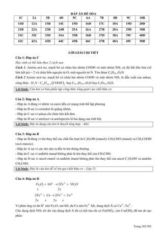 Trang 165/305
ĐÁP ÁN ĐỀ SỐ 6
1C 2A 3B 4D 5C 6A 7B 8B 9C 10B
11D 12A 13B 14C 15D 16D 17C 18A 19D 20D
21B 22A 23B 24B 25A 26A 27B 28A 29D 30B
31C 32C 33D 34A 35B 36D 37D 38A 39C 40D
41C 42A 43D 44C 45B 46C 47B 48A 49C 50B
LỜI GIẢI CHI TIẾT
Câu 1: Đáp án C
Học sinh có thể làm theo 2 cách sau:
Cách 1. Amino axit no, mạch hở có chứa hai nhóm COOH và một nhóm NH2 có độ bất bão hòa (số
liên kết pi) = 2 và chứa bốn nguyên tử O, một nguyên tử N. Tìm được CnH2n-1O4N.
Cách 2 Amino axit no, mạch hở có chứa hai nhóm COOH và một nhóm NH2 là dẫn xuất của ankan,
công thức:  2 2 1 2m mH N C H COOH hay Cm+2H2m+3O4N hay CnH2n-1O4N.
Lời bình: Câu hỏi cơ bản phần lập công thức tổng quát của chất hữu cơ.
Câu 2: Đáp án A
- Đáp án A đúng vì nhôm và canxi đều có mạng tinh thể lập phương
- Đáp án B sai vì corindon là quặng nhôm.
- Đáp án C sai vì ankan chỉ chứa liên kết đơn.
- Đáp án D sai vì amilozơ và amilopectin là hai dạng của tinh bột.
Lời bình: Đây là dạng câu hỏi lí thuyết tổng hợp – khó.
Câu 3: Đáp án B
- Đáp án B đúng vì tên thay thế các chất lần lượt là C2H5OH (etanol); CH3CHO (etanal) và CH3COOH
(axit etanoic).
- Đáp án A sai vì các tên nêu ra đều là tên thông thường .
- Đáp án C sai vì anđehit etanal không phải là tên thay thế của CH3CHO.
- Đáp án D sai vì ancol etanol và anđehit etanal không phải tên thay thế của ancol C2H5OH và andehit
CH3CHO.
Lời bình: Đây là câu hỏi dễ về tên gọi chất hữu cơ – Lớp 11.
Câu 4: Đáp án D
3
2 3 26 2 3
2
Fe O H Fe H O
x x
 
 
3 2 2
2 2
2 2
Fe Cu Fe Cu
x x x x
  
  
Vì phản ứng có dư H+
nên Fe2O3 tan hết, dư Cu nên Fe3+
hết, dung dịch X có Cu2+
, Fe2+
.
Cho dung dịch NH3 tới dư vào dung dịch X thì có kết tủa chỉ có Fe(OH)2, còn Cu(OH)2 đã tan do tạo
phức:
 