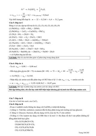 Trang 166/305
 2
2 32
1
2
Fe Fe OH Fe O
 
2 3
32
0,2
160
Fe On x    → nCu phản ứng = 0,2mol
Vậy khối lượng hỗn hợp là: 32 0,2.64 6,4 51,2 .m gam   
Câu 5: Đáp án C
Đúng vì có các cặp tạo kết tủa là (1), (2), (3), (4), (5), (6), (8), (9)
(1) Pb(NO3)2 + H2S → PbS↓ + 2HNO3
(2) Pb(NO3)2 + CuCl2 → Cu(NO3)2 + PbCl2↓
(3) 2H2S + SO2 → 2H2O + 3S↓
(4) 2FeCl3 + H2S → S↓ + 2FeCl2 + 2HCl
(5) AlCl3 + 3NH3 + 3H2O → Al(OH)3↓ + 3NH4Cl
(6) 3NaAlO2 + AlCl3 + 6H2O → 4Al(OH)3↓ + 3NaCl.
(7) FeS + 2HCl → FeCl2 + H2S
(8) Na2SiO3 + 2HCl → 2NaCl + H2O + SiO2↓
(9) NaHCO3 + Ba(OH)2 dư → 2BaCO3↓ + NaOH + 2H2O
→ có 8 phản ứng tạo kết tủa.
Lời bình: Đây là câu hỏi đơn giản về phản ứng trong dung dịch.
Câu 6: Đáp án A
- Ta có: 0,08.1 0,08 .HCln mol 
- Hỗn hợp gồm glyxin (M = 75) và alanin (M = 89)
11,95 11,95
75 89
75 89
hh hhM n     
 0,159 3 0,1343.hhn  
- Nhận thấy các amino axit đều phản ứng với HCl theo tỉ lệ 1:1 nên HCl hhn n → amino axit dư.
→ 11,95 0,08.36,5 14,87 .axit amino axitm m m gam    
Lời bình: Bài tập về phản ứng của amino axit tác dụng với HCl.
Bài tập không khó, chỉ cần học sinh biết biện luận khoảng giá trị mol của hỗn hợp amino axit.
Câu 7: Đáp án B
Câu hỏi về tính háo nước của CaCl2.
Câu 8: Đáp án B
- B sau vì anđehit oxalic không tác dụng với Cu(OH)2 ở nhiệt độ thường.
- A đúng vì: Tinh bột, xenlulozơ, mantozơ đều bị thủy phân trong môi trường axit tạo glucozơ.
- C đúng vì: Glucozơ, fructozơ, đều tác dụng với H2 (xúc tác Ni, to
) cho sobitol.
- D đúng vì: Cho isopren tác dụng với HBr theo tỉ lệ mol 1:1 thu được tối đa 6 sản phẩm (không kể
đồng phân hình học) gồm:
CH3-C(CH3)BrCH=CH2
CH2BrCH(CH3)CH=CH2
CH2=C(CH3)CH2CH2Br
CH2=C(CH3)CHBrCH3
 