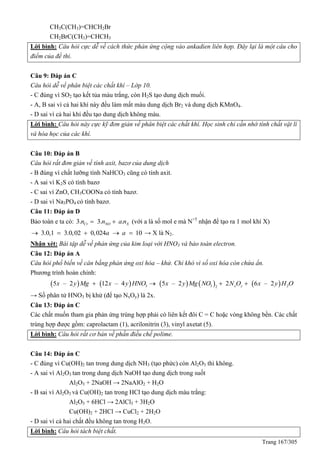 Trang 167/305
CH3C(CH3)=CHCH2Br
CH2BrC(CH3)=CHCH3
Lời bình: Câu hỏi cực dễ về cách thức phản ứng cộng vào ankadien liên hợp. Đây lại là một câu cho
điểm của đề thi.
Câu 9: Đáp án C
Câu hỏi dễ về phân biệt các chất khí – Lớp 10.
- C đúng vì SO2 tạo kết tủa màu trắng, còn H2S tạo dung dịch muối.
- A, B sai vì cả hai khí này đều làm mất màu dung dịch Br2 và dung dịch KMnO4.
- D sai vì cả hai khí đều tạo dung dịch không màu.
Lời bình: Câu hỏi này cực kỹ đơn giản về phân biệt các chất khí. Học sinh chỉ cần nhớ tính chất vật lí
và hóa học của các khí.
Câu 10: Đáp án B
Câu hỏi rất đơn giản về tính axit, bazơ của dung dịch
- B đúng vì chất lưỡng tính NaHCO3 cũng có tính axit.
- A sai vì K2S có tính bazơ
- C sai vì ZnO, CH3COONa có tính bazơ.
- D sai vì Na3PO4 có tính bazơ.
Câu 11: Đáp án D
Bảo toàn e ta có: 3. 3. .Cr NO Xn n a n  (với a là số mol e mà N+5
nhận để tạo ra 1 mol khí X)
3.0,1 3.0,02 0,024 10a a     → X là N2.
Nhận xét: Bài tập dễ về phản ứng của kim loại với HNO3 và bảo toàn electron.
Câu 12: Đáp án A
Câu hỏi phổ biến về cân bằng phản ứng oxi hóa – khử. Chỉ khó vì số oxi hóa còn chứa ẩn.
Phương trình hoàn chỉnh:
         3 3 22
5 – 2 12 – 4 5 – 2 2 6 – 2x yx y Mg x y HNO x y Mg NO N O x y H O   
→ Số phân tử HNO3 bị khử (để tạo NxOy) là 2x.
Câu 13: Đáp án C
Các chất muốn tham gia phản ứng trùng hợp phải có liên kết đôi C = C hoặc vòng không bền. Các chất
trùng hợp được gồm: caprolactam (1), acrilonitrin (3), vinyl axetat (5).
Lời bình: Câu hỏi rất cơ bản về phần điều chế polime.
Câu 14: Đáp án C
- C đúng vì Cu(OH)2 tan trong dung dịch NH3 (tạo phức) còn Al2O3 thì không.
- A sai vì Al2O3 tan trong dung dịch NaOH tạo dung dịch trong suốt
Al2O3 + 2NaOH → 2NaAlO2 + H2O
- B sai vì Al2O3 và Cu(OH)2 tan trong HCl tạo dung dịch màu trắng:
Al2O3 + 6HCl → 2AlCl3 + 3H2O
Cu(OH)2 + 2HCl → CuCl2 + 2H2O
- D sai vì cả hai chất đều không tan trong H2O.
Lời bình: Câu hỏi tách biệt chất.
 