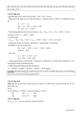 Trang 168/305
Học sinh cần lưu ý yêu cầu của bài là tách Al2O3 khỏi hỗn hợp như vậy qua quá trình thực hiện phải
thu lại được Al2O3.
Câu 15: Đáp án D
- uy hỗn hợp về Fe (x mol) và O2 (y mol) → 56x + 32y = 5,36 (1).
- Dung dịch X tác dụng với Cu có khí NO thoát ra → trong X còn H+
và NO3
-
Fe tác dụng hết và tạo
Fe3+
:
3
3 2
2 2
3
3 4 2
4 4 2
Fe Fe e
NO e H H O NO
O H e H O

 

 
   
  
- Theo phương pháp bảo toàn mol electron ta có:  2
3 3 4 3 0,03 4 2Fe NO On n n x y    
Giải hệ (1) và (2) → x = 0,07; y = 0,045.
- Các phản ứng:
→ 2p.u
4 4 0,22 0,03 0,18.2 – 0,22 0,17 .NO OH H du
n n n n mol       
→ Dung dịch X gồm: 0,17mol H+
, 0,07mol Fe3+
, 0,02mol NO3
-
, 0,18mol SO4
2-
.
- Khi thêm Cu vào xảy ra phản ứng:
2
3 23 8 2 3 2 4
0,04 0,17 0,02
Cu H NO Cu NO H O  
    
→ NO3
-
hết.
3 2 2
2 2
0,01 0,02 0,02 0,01
Cu Fe Fe Cu  
  
→ Dung dịch thu được có 0,09 mol H+
; 0,05mol Fe3+
; 0,02mol Fe2+
; 0,18mol SO4
2-
; 0,04mol Cu2+
. Cô
cạn dung dịch thoát ra 0,045mol H2SO4.
→ Khối lượng muối trong dung dịch thu được là:
   0,07.56 0,04.64 96. 0,18 – 0,045 19,44 .m gam   
Lời bình: Bài toán thường gặp về phản ứng của Fe và oxit Fe với HNO3.Bài toán sẽ trở nên dễ dàng
hơn nếu học sinh biết dùng phương pháp qui đổi.
Câu 16: Đáp án D
Nhận xét: Bài tập phổ biến về phản ứng của xenlulozơ với HNO3 đã có trong đề thi đại học và cao
đẳng nhiều năm.
Ta có:
6 7 2 3 3 6 7 2 3 3 2
75%
[ ] 3 [ ]( ) ( )
162 189 2
3
97
324 378 445,5
n nH O OH HC O Nn HN O OO C n H




 
Câu 17: Đáp án C
Vì 2 2CO H On n → este no, đơn chức, mạch hở CnH2nO2.
 