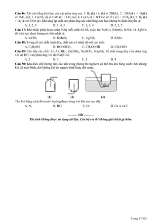Trang 17/305
Câu 46: Xét cân bằng hoá học của các phản ứng sau: 1. H2 (k) + I2 (k) ⇌ 2HI(k); 2. 2SO2(k) + O2(k)
⇌ 2SO3 (k); 3. CaCO3 (r) ⇌ CaO (r) + CO2 (k); 4. Fe2O3(r) + 3CO(k) ⇌ 2Fe (r) + 3CO2 (k); 5. N2 (k)
+ O2 (k) ⇌ 2NO (k). Khi tăng áp suất các phản ứng các cân bằng hóa học không bị dịch chuyển là:
A. 1, 2, 3 B. 1, 4, 5 C. 1, 3, 4 D. 2, 3, 5
Câu 47: Khi nhiệt phân hoàn toàn 100g mỗi chất KClO3 (xúc tác MnO2), KMnO4, KNO3 và AgNO3
thì chất tạo được lượng oxi lớn nhất là:
A. KClO3 B. KMnO4 C. AgNO3 D. KNO3
Câu 48: Trong số các chất dưới đây, chất nào có nhiệt độ sôi cao nhất:
A. C2H5OH B. HCOOCH3 C. CH3COOH D. CH3CHO
Câu 49: Cho dãy các chất: Al, Al(OH)3, Zn(OH)2, NaHCO3, Na2SO4. Số chất trong dãy vừa phản ứng
với dd HCl vừa phản ứng với dd NaOH là:
A. 2 B. 5 C. 3 D. 4
Câu 50: Khi điều chế lượng nhỏ các khí trong phòng thí nghiệm có thể thu khí bằng cách: dời không
khí để xuôi bình, dời không khí úp ngược bình hoặc dời nước.
(1) (2) (3)
Thu khí bằng cách dời nước thường được dùng với khí nào sau đây:
A. N2 B. HCl C. O2 D. Cả A và C
--------- Hết ---------
Thí sinh không được sử dụng tài liệu. Cán bộ coi thi không giải thích gì thêm.
 