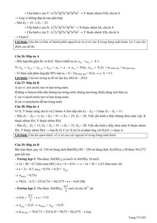 Trang 171/305
+ Cấu hình e của Y: 1s2
2s2
2p6
3s2
3p6
3d2
4s2
→ Y thuộc nhóm IVB, chu kì 4.
→ Loại vì không đáp án nào phù hợp.
- Nếu ZX = 19 → ZY = 23.
+ Cấu hình e của X: 1s2
2s2
2p6
3s2
3p6
4s1
→ X thuộc nhóm IA, chu kì 4.
+ Cấu hình e của Y: 1s2
2s2
2p6
3s2
3p6
3d3
4s2
→ Y thuộc nhóm VB, chu kì 4.
→ Chọn C.
Lời bình: Câu hỏi cơ bản về thành phần nguyên tử và vị trí của X trong bảng tuần hoàn. Là 1 câu cho
điểm của đề thi.
Câu 26: Đáp án A
- Hỗn hợp khí gồm H2 và H2S. Theo tỉ khối ta có 2 2
: 4:1H H Sn n  .
Vì 2 2 2
0,8H H S Fe du FeS Fe Hn n n n n a n a       ; 2
0,2H Sn a = nS phản ứng = nFe phản ứng.
- Vì hiệu suất phản ứng đạt 50% nên nS = b = 2nS phản ứng = 0,2a → a : b = 5:1.
Lời bình: Câu hỏi tương tự đề thi đại học khối B – 2014.
Câu 27: Đáp án B
A sai vì: axit axetic tan vô hạn trong nước
B đúng vì benzen hầu như không tan trong nước nhưng tan trong nhiều dung môi hữu cơ.
C sai vì ancol etylic tan vô hạn trong nước.
D sai vì metylamin dễ tan trong nước
Câu 28: Đáp án A
Vì X, Y thuộc cùng chu kì và 2 nhóm A liên tiếp nên ZY – ZX = 1 hoặc ZY – ZX = 11.
- Nếu ZY – ZX = 1; ZY + ZX = 51 → ZX = 25; ZY = 26. Viết cấu hình e thấy không thỏa mãn việc X
thuộc nhóm IIA, Y thuộc nhóm IIIA.
- Nếu ZX – ZY = 11; ZY + ZX = 51 → ZY = 31; ZX = 20. Viết cấu hình e thấy thỏa mãn X thuộc nhóm
IIA, Y thuộc nhóm IIIA → loại B, D, C (vì X là Ca có phản ứng với H2O) → chọn A.
Lời bình: Câu hỏi quen thuộc về vị trí của các nguyên tố trong bảng tuần hoàn.
Câu 29: Đáp án D
Bài toán được quy về: 350 ml dung dịch Ba(OH)21M + 250 ml dung dịch Al2(SO4)3 x M được 94,2375
gam kết tủa.
- Trường hợp 1: Thu được Al(OH)3↓ (a mol) và Al(OH)4
-
(b mol)
 3a + 4b = 0,7 (bảo toàn OH-
) và a + b = 0,5x → x = 2a + 2b < 1,4/3 (bảo toàn Al)
 a = 2x - 0,7; nSO4 = 0,75x < 0,35 = 2+
Ba
n
 4BaSOn = 0,75x
 78(2x – 0,7) + 233.0,75x = 94,2375  x = 0,45 (M)
- Trường hợp 2: Thu được Al(OH)3↓
0,7
3
mol và còn Al3+
dư
 0,5x >
0,7
3
 x > 7/15
 2-
4SO
n > 0,35  4BaSOn = 2+
Ba
n = 0,35
 m kết tủa = 78.0,7/3 + 233.0,35 = 99,75 > 94,2375  loại.
 
