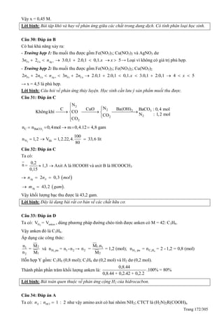 Trang 172/305
Vậy x = 0,45 M.
Lời bình: Bài tập khó và hay về phản ứng giữa các chất trong dung dịch. Có tính phân loại học sinh.
Câu 30: Đáp án B
Có hai khả năng xảy ra:
- Trường hợp 1: Ba muối thu được gồm Fe(NO3)3; Cu(NO3)2 và AgNO3 dư
3 2 3.0,1 2.0,1 0,1. 5Fe Cu Agn n x x       → Loại vì không có giá trị phù hợp.
- Trường hợp 2: Ba muối thu được gồm Fe(NO3)3; Fe(NO3)2; Cu(NO3)2
2 2 3 2 2.0,1 2.0,1 0,1. 3.0,1 2.0,1 4 5Fe Cu Ag Fe Cun n n n n x x           
→ x = 4,5 là phù hợp.
Lời bình: Câu hỏi về phản ứng thủy luyện. Học sinh cần lưu ý sản phẩm muối thu được.
Câu 31: Đáp án C
2
2 2 3
22
2
N
N Ba(OH)C CuO BaCO : 0,4 mol
Khôngkhí CO
N : 1,2 molCO
CO


   


3C BaCOn n 0,4mol m 0,4.12 4,8 gam    
2N kk
100
n 1,2 V 1,2.22,4. 33,6 lít
80
   
Câu 32: Đáp án C
Ta có:
n =
0,2
0,15
 1,3  Axit A là HCOOH và axit B là HCOOCH3
  2 0,3Ag Xn n mol 
 43,2 .Agm gam 
Vậy khối lượng bạc thu được là 43,2 gam.
Lời bình: Đây là dạng bài rất cơ bản về các chất hữu cơ.
Câu 33: Đáp án D
Ta có: 2H ankenV = V , dùng phương pháp đường chéo tính được anken có M = 42: C3H6.
Vậy anken đó là C3H6.
Áp dụng các công thức:
2
21
H pu 1 2
12
n M
= và n = n -n
n M
→ 2 3 8
1 1
2 H pu C H
2
M .n
n = = 1,2 (mol); n = n = 2 - 1,2 = 0,8 (mol)
M
Hỗn hợp Y gồm: C3H8 (0,8 mol); C3H6 dư (0,2 mol) và H2 dư (0,2 mol).
Thành phần phần trăm khối lượng anken là:
0,8.44
.100% = 80%
0,8.44 + 0,2.42 + 0,2.2
Lời bình: Bài toán quen thuộc về phản ứng cộng H2 của hidrocacbon.
Câu 34: Đáp án A
Ta có: : 1 : 2X HCln n  như vậy amino axit có hai nhóm NH2; CTCT là (H2N)2R(COOH)n
 