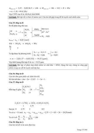 Trang 173/305
2,19 – 0,02.36,5 1,46 146 14.2 45amino axit amino axitm M R n      
→ n = 1; R = 69 (C5H9)
Vậy CTPT của X là: (H2N)2C5H9COOH.
Lời bình: Bài tập rất cơ bản về amino axit. Câu hỏi đã gặp trong đề thi tuyển sinh nhiều năm.
Câu 35: Đáp án B
Sơ đồ phản ứng như sau:
o
32 3
3+ 3+t
3 4
2
NO: 0,11HNOAl O
Al : x
Al ; FeFe
Fe O : y
NaOHAl H : 0,03
  
  
 
 
nAl dư =  2
0,02Hn mol
3 4 2 38Al + 3Fe O 4Al O + 9Fe
8y
y
3

Ta lập được hệ phương trình:
3x + y = 0,11.3 x = 0,1
3x - 8y = 0,06 y =0,03
 
 
 
   2. 0,1.27 0,03.232 19,32 .m gam   
Vậy khối lượng hỗn hợp X là: m = 19,32 gam.
Lời bình: Bài tập về phản ứng nhiệt nhôm và chất khử + HNO3. Dạng bài này chúng ta cũng gặp
nhiều trong các đề thi tuyển sinh đại học.
Câu 36: Đáp án D
Câu hỏi đơn giản phần xác định liên kết.
Số liên kết đơn = (4n + 2n + 2.2)/2 – 1 = 3n + 1.
Câu 37: Đáp án D
Hỗn hợp X gồm
o
2
2 7
2t
2
2
2
2du
N
C H N:1
CO
N : 24
H O
O : 6
O

 
 
 
 
 
2 7 2 2 2 23,75 2 3,5 0,5
1 3,75
C H N O CO H O N   
Sau pư 0 2,75 2 0,5
Ta có n1 = 31 mol; 2 2 22 N O du COn = n + n + n =2,75 + 2 + 0,5 + 24 = 29,25(mol)
Ta có tỉ số: 1 1
2 2
p n 31
= = = 1,06
p n 28,75
Câu 38: Đáp án A
Câu hỏi rất dễ về ăn mòn điện hóa
 