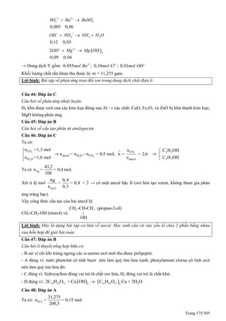 Trang 175/305
2 2
4 4
0,005 0,06
SO Ba BaSO 
 
4 3 2
0,12 0,03
OH NH NH H O 
  
 2
2
2
0,09 0,04
OH Mg Mg OH 
 
→ Dung dịch Y gồm: 2
0,055 ; 0,10 ; 0,01mol Ba mol Cl mol OH  
Khối lượng chất rắn khan thu được là: m = 11,255 gam.
Lời bình: Bài tập về phản ứng trao đổi ion trong dung dịch chất điện li.
Câu 44: Đáp án C
Câu hỏi về phản ứng nhiệt luyện.
H2 khử được oxit của các kim loại đứng sau Al → các chất: CuO, Fe2O3 và ZnO bị khử thành kim loại;
MgO không phản ứng.
Câu 45: Đáp án B
Câu hỏi về cấu tạo phân tử amilopectin.
Câu 46: Đáp án C
Ta có:
2 2
2 2
2
CO CO
ancol H O CO
H O ancol
n =1,3 mol n
n = n - n = 0,5 mol; n = = 2,6
n =1,8 mol n



2 5
3 7
C H OH
C H OH

 

Ta có Ag
43,2
n = = 0,4
108
mol.
Xét tỉ lệ mol
ancol
Ag 0,4
= = 0,8
n 0,5
< 2 → có một ancol bậc II (oxi hóa tạo xeton, không tham gia phản
ứng tráng bạc).
Vậy công thức cấu tạo của hai ancol là:
CH3-CH2-OH (etanol) và
3 3CH -CH-CH (propan-2-ol)
|
OH
Lời bình: Đây là dạng bài tập cơ bản về ancol. Học sinh căn cứ vào yếu tố chia 2 phần bằng nhau
của hỗn hợp để giải bài toán.
Câu 47: Đáp án B
Câu hỏi lí thuyết tổng hợp hữu cơ.
- B sai vì chỉ khi trùng ngưng các -amino axit mới thu được polipeptit.
- A đúng vì: natri phenolat có tính bazơ nên làm quỳ tím hóa xanh, phenylamoni clorua có tính axit
nên làm quỳ tím hóa đỏ.
- C đúng vì: hidrocacbon đóng vai trò là chất oxi hóa, H2 đóng vai trò là chất khử.
- D đúng vì:    12 22 11 12 22 11 22 2
2C H O + Cu OH C H O Cu + 2H O
Câu 48: Đáp án A
Ta có: 5PCl
31,275
n = = 0,15 mol
208,5
 