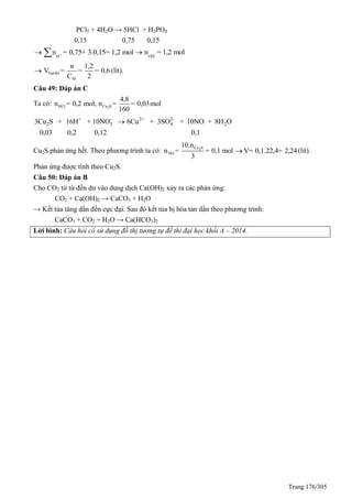 Trang 176/305
PCl5 + 4H2O → 5HCl + H3PO4
0,15 0,75 0,15
+
H
n = 0,75+ 3.0,15= 1,2 mol  -
OH
n = 1,2 mol
NaOH
M
n 1,2
V = = = 0,6
C 2
 (lít).
Câu 49: Đáp án C
Ta có: 2HCl Cu S
4,8
n = 0,2 mol; n = = 0,03mol
160
+ - 2+ 2-
2 3 4 23Cu S + 16H + 10NO 6Cu + 3SO + 10NO + 8H O
0,03 0,2 0,12 0,1

Cu2S phản ứng hết. Theo phương trình ta có: 2Cu S
NO
10.n
n = = 0,1 mol
3
V= 0,1.22,4= 2,24 (lít).
Phản ứng được tính theo Cu2S.
Câu 50: Đáp án B
Cho CO2 từ từ đến dư vào dung dịch Ca(OH)2 xảy ra các phản ứng:
CO2 + Ca(OH)2 → CaCO3 + H2O
→ Kết tủa tăng dần đến cực đại. Sau đó kết tủa bị hòa tan dần theo phương trình:
CaCO3 + CO2 + H2O → Ca(HCO3)2
Lời bình: Câu hỏi có sử dụng đồ thị tương tự đề thi đại học khối A – 2014.
 