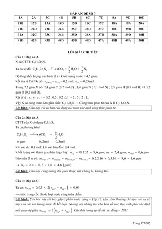 Trang 177/305
ĐÁP ÁN ĐỀ SỐ 7
1A 2A 3C 4B 5B 6C 7C 8A 9C 10C
11B 12B 13A 14D 15D 16C 17C 18A 19A 20A
21D 22D 23D 24B 25C 26D 27C 28C 29B 30C
31A 32C 33C 34B 35D 36A 37B 38A 39D 40B
41D 42B 43B 44D 45B 46D 47A 48D 49A 50D
LỜI GIẢI CHI TIẾT
Câu 1: Đáp án A
X có CTPT: CxHyOzNt.
Ta có sơ đồ:
o
t
x y z t 2 2 2
y t
C H O N xCO + H O + N
2 2

Độ tăng khối lượng của bình (1) = khối lượng nước = 4,5 gam;
Kết tủa là CaCO3 có: 3 2CaCO COn = n = 0,2mol ; 2Nn = 0,05mol .
Trong 7,5 gam X có: 2,4 gam C (0,2 mol C) ; 1,4 gam N ( 0,1 mol N) ; 0,5 gam H (0,5 mol H) và 3,2
gam O (0,2 mol O).
Xét tỉ lệ : x : y : z : t = 0,2 : 0,5 : 0,2 :0,1 =2 : 5 : 2 : 1..
Vậy X có công thức đơn giản nhất: C2H5O2N → Công thức phân tử của X là C2H5O2N.
Lời bình: Câu này rất cơ bản của dạng bài toán xác định công thức phân tử.
Câu 2: Đáp án A
CTPT của X có dạng CxHyOz.
Ta có phương trình
o
t
x y z 2 2
y
C H O xCO H O
2
mgam 0,2mol 0,3mol
 
Khí oxi dư: 0,1 mol; khí oxi ban đầu: 0,4 mol.
Khối lượng oxi tham gia phản ứng cháy: 2 2
0,3.32 9,6 ; 2,4 ; 0,6O C H Om gam m gam m gam   
Bảo toàn O ta có: 2 2 2/ / /( ) ( ) ( ) ( )– 0,2.2.16 0,3.16 – 9,6 1,6O X O CO O H O O Om m m m gam    
 2,4 0,6 1,6 4,6 .Xm gam    
Lời bình: Câu này cũng tương đối quen thuộc với chúng ta, không khó.
Câu 3: Đáp án C
Ta có:  2 2
3
0,05 2 0,06HCO Ca Mg
n n n    
→ nước trong cốc thuộc loại nước cứng toàn phần.
Lời bình: Câu hỏi này rất hay gặp ở phần nước cứng – Lớp 12. Học sinh thường chỉ dựa vào sự có
mặt của các ion trong nước để kết luận. Nhưng với những bài cho kèm số mol, học sinh phải xác định
mối quan hệ giữa 3HCOn và  2 22 Ca Mg
n n  . Câu hỏi tương tự đề thi cao đẳng – 2011.
 