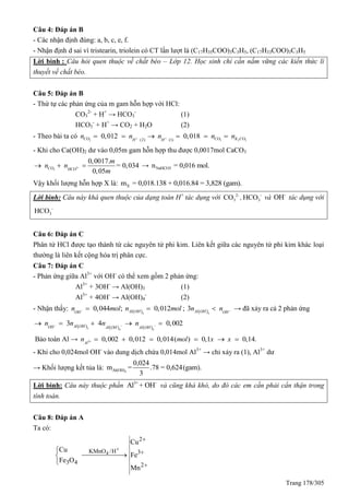 Trang 178/305
Câu 4: Đáp án B
- Các nhận định đúng: a, b, c, e, f.
- Nhận định d sai vì tristearin, triolein có CT lần lượt là (C17H35COO)3C3H5, (C17H33COO)3C3H5
Lời bình : Câu hỏi quen thuộc về chất béo – Lớp 12. Học sinh chỉ cần nắm vững các kiến thức lí
thuyết về chất béo.
Câu 5: Đáp án B
- Thứ tự các phản ứng của m gam hỗn hợp với HCl:
CO3
2-
+ H+
→ HCO3
-
(1)
HCO3
-
+ H+
→ CO2 + H2O (2)
- Theo bài ta có 2 3 2 3( ) ( )2 1
0,012 0,018CO CO K COH H
n n n n n      
- Khi cho Ca(OH)2 dư vào 0,05m gam hỗn hợp thu được 0,0017mol CaCO3
3
3
0,0017.
= 0,034
0,05
CO HCO
m
n n
m
   → NaHCO3n = 0,016 mol.
Vậy khối lượng hỗn hợp X là: Xm = 0,018.138 + 0,016.84 = 3,828 (gam).
Lời bình: Câu này khá quen thuộc của dạng toán H+
tác dụng với 2-
3CO , -
3HCO và -
OH tác dụng với
-
3HCO
Câu 6: Đáp án C
Phân tử HCl được tạo thành từ các nguyên tử phi kim. Liên kết giữa các nguyên tử phi kim khác loại
thường là liên kết cộng hóa trị phân cực.
Câu 7: Đáp án C
- Phản ứng giữa Al3+
với OH-
có thể xem gồm 2 phản ứng:
Al3+
+ 3OH-
→ Al(OH)3 (1)
Al3+
+ 4OH-
→ Al(OH)4
-
(2)
- Nhận thấy:  3
0,044 ; 0,012Al OHOH
n mol n mol   ;  3
3 Al OH OH
n n  → đã xảy ra cả 2 phản ứng
     3 4 4
3 4 0,002Al OHOH Al OH Al OH
n n n n      
Bảo toàn Al → 3 0,002 0,012 0,014( ) 0,1 0,14.Al
n mol x x      
- Khi cho 0,024mol OH-
vào dung dịch chứa 0,014mol Al3+
→ chỉ xảy ra (1), Al3+
dư
→ Khối lượng kết tủa là: 3Al(OH)
0,024
m = .78 = 0,624(gam).
3
Lời bình: Câu này thuộc phần 3+ -
Al + OH và cũng khá khó, do đó các em cần phải cẩn thận trong
tính toán.
Câu 8: Đáp án A
Ta có:
4
2
KMnO /H 3
3 4 2
Cu
Cu
Fe
Fe O
Mn







 