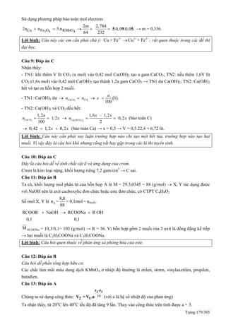 Trang 179/305
Sử dụng phương pháp bảo toàn mol electron:
3 4 4Cu Fe O KMnO
2m 2,784
2n n 5.n .0,0 .0,0 .
64 232
     5 9 5 → m = 0,336.
Lời bình: Câu này các em cần phải chú ý: 3+ 2+ 2+
Cu + Fe Cu + Fe ; rất quen thuộc trong các đề thi
đại học.
Câu 9: Đáp án C
Nhận thấy:
- TN1: khi thêm V lít CO2 (x mol) vào 0,42 mol Ca(OH)2 tạo a gam CaCO3; TN2: nếu thêm 1,6V lít
CO2 (1,6x mol) vào 0,42 mol Ca(OH)2 tạo thành 1,2a gam CaCO3 → TN1 dư Ca(OH)2; TN2: Ca(OH)2
hết và tạo ra hỗn hợp 2 muối.
- TN1: Ca(OH)2 dư  3 2
1 .
100
CaCO CO
a
n n x   
- TN2: Ca(OH)2 và CO2 đều hết:
3
1,2
1,2
100
CaCO
a
n x   3 2
1,6 – 1,2
0,2
2Ca HCO
x x
n x   (bảo toàn C)
0,42 1,2 0,2x x   (bảo toàn Ca) → x = 0,3 → V = 0,3.22,4 = 6,72 lit.
Lời bình: Câu này cần phải suy luận trường hợp nào chỉ tạo một kết tủa, trường hợp nào tạo hai
muối. Vì vậy đây là câu hỏi khó nhưng cũng rất hay gặp trong các kì thi tuyển sinh.
Câu 10: Đáp án C
Đây là câu hỏi dễ về tính chất vật lí và ứng dụng của crom.
Crom là kim loại nặng, khối lượng riêng 7,2 gam/cm3
→ C sai.
Câu 11: Đáp án B
Ta có, khối lượng mol phân tử của hỗn hợp A là M = 29.3,0345 = 88 (g/mol)  X, Y tác dụng được
với NaOH nên là axit cacboxylic đơn chức hoặc este đơn chức, có CTPT C4H8O2
Số mol X, Y là A
8,8
n = = 0,1mol
88
= nmuối.
, ,
RCOOR NaOH RCOONa R OH
0,1 0,1
  
M RCOONa = 10,3/0,1= 103 (g/mol) → R = 36. Vì hỗn hợp gồm 2 muối của 2 axit là đồng đẳng kế tiếp
→ hai muối là C2H5COONa và C3H7COONa.
Lời bình: Câu hỏi quen thuộc về phản ứng xà phòng hóa của este.
Câu 12: Đáp án B
Câu hỏi dễ phần tổng hợp hữu cơ.
Các chất làm mất màu dung dịch KMnO4 ở nhiệt độ thường là etilen, stiren, vinylaxetilen, propilen,
butađien.
Câu 13: Đáp án A
Chúng ta sử dụng công thức: 10
2 1t -t
2 1V =V .a (với a là hệ số nhiệt độ của phản ứng)
Ta nhận thấy, từ 20o
C lên 40o
C tốc độ đã tăng 9 lần. Thay vào công thức trên tính được a = 3.
 