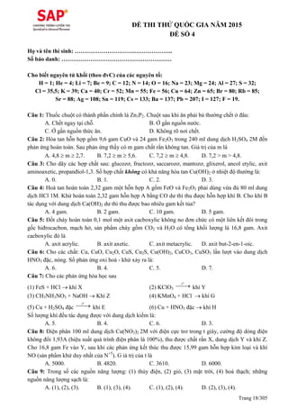 Trang 18/305
ĐỀ THI THỬ QUỐC GIA NĂM 2015
ĐỀ SỐ 4
Họ và tên thí sinh: ………………………….………………..
Số báo danh: …………………………………………………
Cho biết nguyên tử khối (theo đvC) của các nguyên tố:
H = 1; He = 4; Li = 7; Be = 9; C = 12; N = 14; O = 16; Na = 23; Mg = 24; Al = 27; S = 32;
Cl = 35,5; K = 39; Ca = 40; Cr = 52; Mn = 55; Fe = 56; Cu = 64; Zn = 65; Br = 80; Rb = 85;
Sr = 88; Ag = 108; Sn = 119; Cs = 133; Ba = 137; Pb = 207; I = 127; F = 19.
Câu 1: Thuốc chuột có thành phần chính là Zn3P2. Chuột sau khi ăn phải bả thường chết ở đâu:
A. Chết ngay tại chỗ. B. Ở gần nguồn nước.
C. Ở gần nguồn thức ăn. D. Không rõ nơi chết.
Câu 2: Hòa tan hỗn hợp gồm 9,6 gam CuO và 24 gam Fe2O3 trong 240 ml dung dịch H2SO4 2M đến
phản ứng hoàn toàn. Sau phản ứng thấy có m gam chất rắn không tan. Giá trị của m là
A. 4,8  m  2,7. B. 7,2  m  5,6. C. 7,2  m  4,8. D. 7,2 > m > 4,8.
Câu 3: Cho dãy các hợp chất sau: glucozơ, fructozơ, saccarozơ, mantozơ, glixerol, ancol etylic, axit
aminoaxetic, propanđiol-1,3. Số hợp chất không có khả năng hòa tan Cu(OH)2 ở nhiệt độ thường là:
A. 0. B. 1. C. 2. D. 3.
Câu 4: Hoà tan hoàn toàn 2,32 gam một hỗn hợp A gồm FeO và Fe2O3 phải dùng vừa đủ 80 ml dung
dịch HCl 1M. Khử hoàn toàn 2,32 gam hỗn hợp A bằng CO dư thì thu được hỗn hợp khí B. Cho khí B
tác dụng với dung dịch Ca(OH)2 dư thì thu được bao nhiêu gam kết tủa?
A. 4 gam. B. 2 gam. C. 10 gam. D. 5 gam.
Câu 5: Đốt cháy hoàn toàn 0,1 mol một axit cacboxylic không no đơn chức có một liên kết đôi trong
gốc hiđrocacbon, mạch hở, sản phẩm cháy gồm CO2 và H2O có tổng khối lượng là 16,8 gam. Axit
cacboxylic đó là
A. axit acrylic. B. axit axetic. C. axit metacrylic. D. axit but-2-en-1-oic.
Câu 6: Cho các chất: Cu, CuO, Cu2O, CuS, Cu2S, Cu(OH)2, CuCO3, CuSO3 lần lượt vào dung dịch
HNO3 đặc, nóng. Số phản ứng oxi hoá - khử xảy ra là:
A. 6. B. 4. C. 5. D. 7.
Câu 7: Cho các phản ứng hóa học sau
(1) FeS + HCl  khí X (2) KClO3
o
t
 khí Y
(3) CH3NH3NO3 + NaOH  Khí Z (4) KMnO4 + HCl  khí G
(5) Cu + H2SO4 đặc
o
t
 khí E (6) Cu + HNO3 đặc  khí H
Số lượng khí đều tác dụng được với dung dịch kiềm là:
A. 5. B. 4. C. 6. D. 3.
Câu 8: Điện phân 100 ml dung dịch Cu(NO3)2 2M với điện cực trơ trong t giây, cường độ dòng điện
không đổi 1,93A (hiệu suất quá trình điện phân là 100%), thu được chất rắn X, dung dịch Y và khí Z.
Cho 16,8 gam Fe vào Y, sau khi các phản ứng kết thúc thu được 15,99 gam hỗn hợp kim loại và khí
NO (sản phẩm khử duy nhất của N+5
). G iá trị của t là
A. 5000. B. 4820. C. 3610. D. 6000.
Câu 9: Trong số các nguồn năng lượng: (1) thủy điện, (2) gió, (3) mặt trời, (4) hoá thạch; những
nguồn năng lượng sạch là:
A. (1), (2), (3). B. (1), (3), (4). C. (1), (2), (4). D. (2), (3), (4).
 