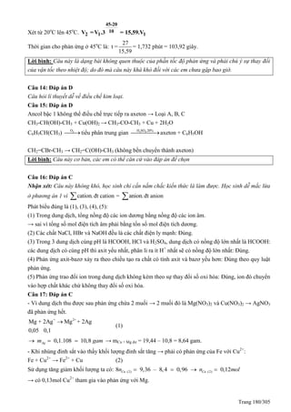 Trang 180/305
Xét từ 20o
C lên 45o
C.
45-20
10
2 1 1V =V .3 = 15,59.V
Thời gian cho phản ứng ở 45o
C là:
27
t =
15,59
= 1,732 phút = 103,92 giây.
Lời bình: Câu này là dạng bài không quen thuộc của phần tốc độ phản ứng và phải chú ý sự thay đổi
của vận tốc theo nhiệt độ; do đó mà câu này khá khó đối với các em chưa gặp bao giờ.
Câu 14: Đáp án D
Câu hỏi lí thuyết dễ về điều chế kim loại.
Câu 15: Đáp án D
Ancol bậc 1 không thể điều chế trực tiếp ra axeton → Loại A, B, C
CH3-CH(OH)-CH3 + Cu(OH)2 → CH3-CO-CH3 + Cu + 2H2O
C6H5CH(CH3) 2O
 tiểu phân trung gian 2 4H SO 20%
axeton + C6H5OH
CH2=CBr-CH3 → CH2=C(OH)-CH3 (không bền chuyển thành axeton)
Lời bình: Câu này cơ bản, các em có thể căn cứ vào đáp án để chọn
Câu 16: Đáp án C
Nhận xét: Câu này không khó, học sinh chỉ cần nắm chắc kiến thức là làm được. Học sinh dễ mắc lừa
ở phương án 1 vì cation. đt cation = anion. đt anion
Phát biểu đúng là (1), (3), (4), (5):
(1) Trong dung dịch, tổng nồng độ các ion dương bằng nồng độ các ion âm.
→ sai vì tổng số mol điện tích âm phải bằng tổn số mol điện tích dương.
(2) Các chất NaCl, HBr và NaOH đều là các chất điện ly mạnh: Đúng.
(3) Trong 3 dung dịch cùng pH là HCOOH, HCl và H2SO4, dung dịch có nồng độ lớn nhất là HCOOH:
các dung dịch có cùng pH thì axit yếu nhất, phân li ra ít H+
nhất sẽ có nồng độ lớn nhất: Đúng.
(4) Phản ứng axit-bazơ xảy ra theo chiều tạo ra chất có tính axit và bazơ yếu hơn: Đúng theo quy luật
phản ứng.
(5) Phản ứng trao đổi ion trong dung dịch không kèm theo sự thay đổi số oxi hóa: Đúng, ion đó chuyển
vào hợp chất khác chứ không thay đổi số oxi hóa.
Câu 17: Đáp án C
- Vì dung dịch thu được sau phản ứng chứa 2 muối → 2 muối đó là Mg(NO3)2 và Cu(NO3)2 → AgNO3
đã phản ứng hết.
+ 2+
Mg + 2Ag Mg + 2Ag
0,05 0,1

(1)
0,1.108 10,8Agm gam   → mCu + Mg dư = 19,44 – 10,8 = 8,64 gam.
- Khi nhúng đinh sắt vào thấy khối lượng đinh sắt tăng → phải có phản ứng của Fe với Cu2+
:
Fe + Cu2+
→ Fe2+
+ Cu (2)
Sử dụng tăng giảm khối lượng ta có: (2 (2) )8 9,36 – 8,4 0,96 0,12Cu Cun n mol   
→ có 0,13mol Cu2+
tham gia vào phản ứng với Mg.
 