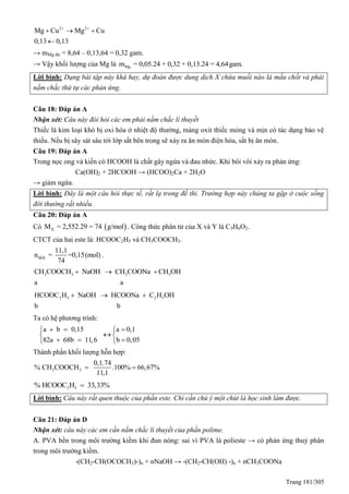 Trang 181/305
2 2
Mg Cu Mg Cu
0,13 0,13
 
  

→ mMg dư = 8,64 – 0,13,64 = 0,32 gam.
→ Vậy khối lượng của Mg là Mgm = 0,05.24 + 0,32 + 0,13.24 = 4,64gam.
Lời bình: Dạng bài tập này khá hay, dự đoán được dung dịch X chứa muối nào là mấu chốt và phải
nắm chắc thứ tự các phản ứng.
Câu 18: Đáp án A
Nhận xét: Câu này đòi hỏi các em phải nắm chắc lí thuyết
Thiếc là kim loại khó bị oxi hóa ở nhiệt độ thường, màng oxit thiếc mỏng và mịn có tác dụng bảo vệ
thiếu. Nếu bị sây sát sâu tới lớp sắt bên trong sẽ xảy ra ăn mòn điện hóa, sắt bị ăn mòn.
Câu 19: Đáp án A
Trong nọc ong và kiến có HCOOH là chất gây ngứa và đau nhức. Khi bôi vôi xảy ra phản ứng:
Ca(OH)2 + 2HCOOH → (HCOO)2Ca + 2H2O
→ giảm ngứa.
Lời bình: Đây là một câu hỏi thực tế, rất lạ trong đề thi. Trường hợp này chúng ta gặp ở cuộc sống
đời thường rất nhiều.
Câu 20: Đáp án A
Có  XM = 2,552.29 = 74 g/mol . Công thức phân tử của X và Y là C3H6O2.
CTCT của hai este là: HCOOC2H5 và CH3COOCH3.
hhX
11,1
n = =0,15(mol)
74
.
3 3 3 3CH COOCH NaOH CH COONa CH OH
a a
  
2 5 2 5HCOOC H NaOH HCOONa C H OH
b b
  
Ta có hệ phương trình:
a b 0,15 a 0,1
82a 68b 11,6 b 0,05
   
 
   
Thành phần khối lượng hỗn hợp:
3 3
0,1.74
% CH COOCH .100% 66,67%
11,1
 
2 5% HCOOC H 33,33%
Lời bình: Câu này rất quen thuộc của phần este. Chỉ cần chú ý một chút là học sinh làm được.
Câu 21: Đáp án D
Nhận xét: câu này các em cần nắm chắc lí thuyết của phần polime.
A. PVA bền trong môi trường kiềm khi đun nóng: sai vì PVA là polieste → có phản ứng thuỷ phân
trong môi trường kiềm.
-(CH2-CH(OCOCH3)-)n + nNaOH → -(CH2-CH(OH) -)n + nCH3COONa
 